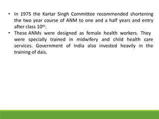 • In 1975 the Kartar Singh Committee recommended shortening
the two year course of ANM to one and a half years and entry
after class 10th.
• These ANMs were designed as female health workers. They
were specially trained midwifery and child health care
in
of India also invested heavily in the
services. Government
training of dais.
 