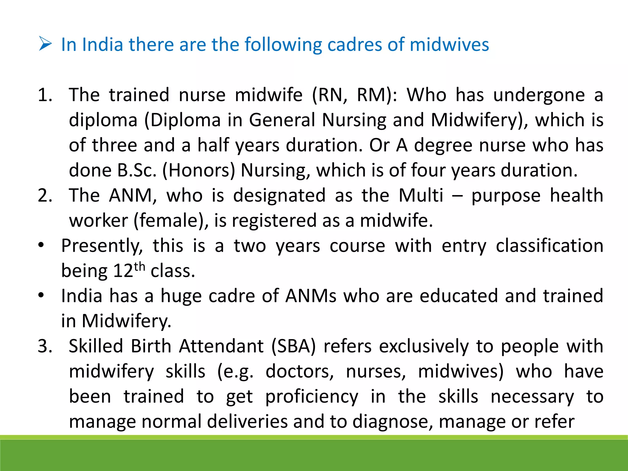  In India there are the following cadres of midwives
1. The trained nurse midwife (RN, RM): Who has undergone a
diploma (Diploma in General Nursing and Midwifery), which is
of three and a half years duration. Or A degree nurse who has
done B.Sc. (Honors) Nursing, which is of four years duration.
2. The ANM, who is designated as the Multi – purpose health
worker (female), is registered as a midwife.
• Presently, this is a two years course with entry classification
being 12th class.
• India has a huge cadre of ANMs who are educated and trained
in Midwifery.
3. Skilled Birth Attendant (SBA) refers exclusively to people with
midwifery skills (e.g. doctors, nurses, midwives) who have
been trained to get proficiency in the skills necessary to
manage normal deliveries and to diagnose, manage or refer
 