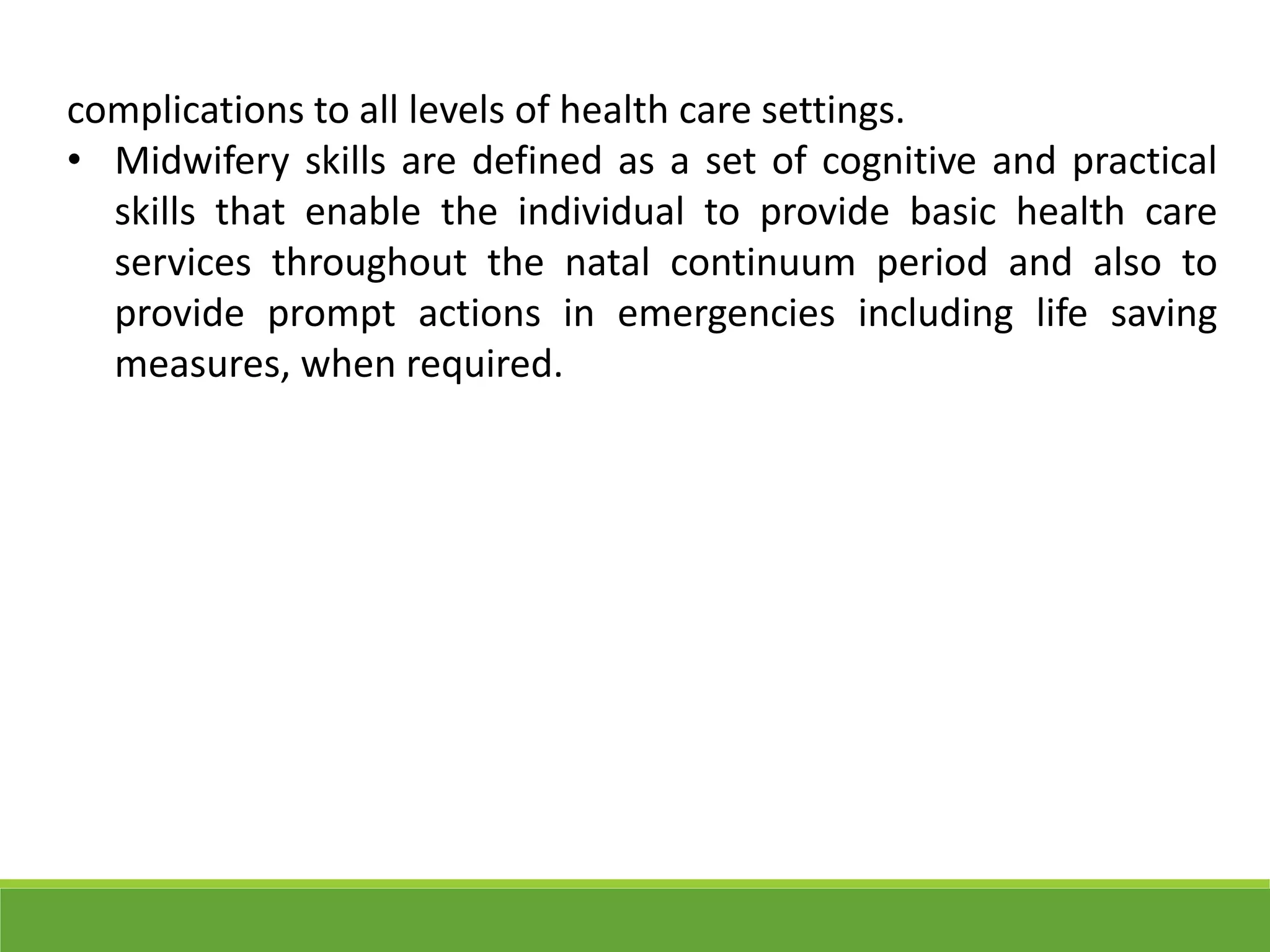 complications to all levels of health care settings.
• Midwifery skills are defined as a set of cognitive and practical
skills that enable the individual to provide basic health care
services throughout the natal continuum period and also to
provide prompt actions in emergencies including life saving
measures, when required.
 