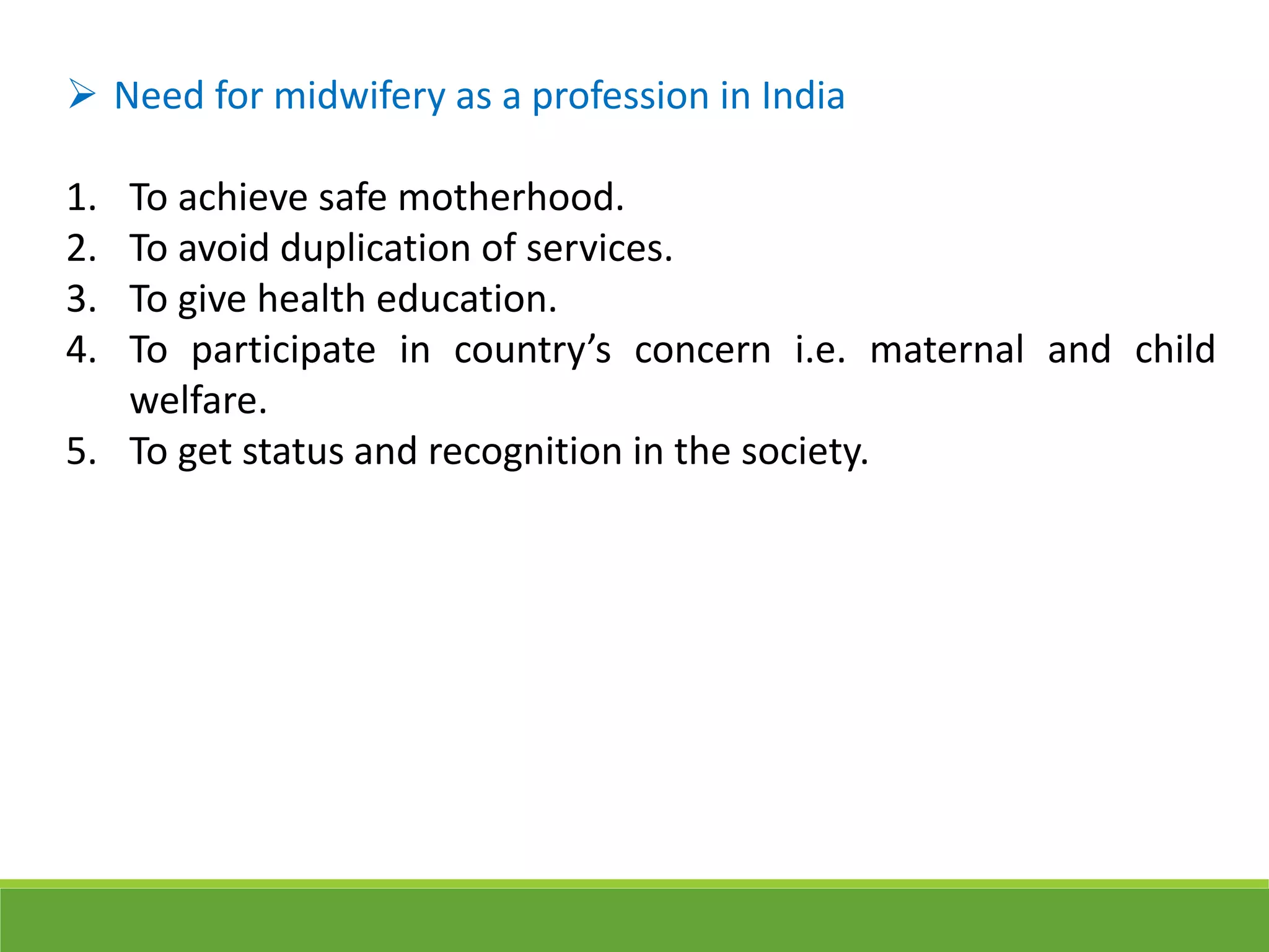  Need for midwifery as a profession in India
1. To achieve safe motherhood.
2. To avoid duplication of services.
3. To give health education.
4. To participate in country’s concern i.e. maternal and child
welfare.
5. To get status and recognition in the society.
 