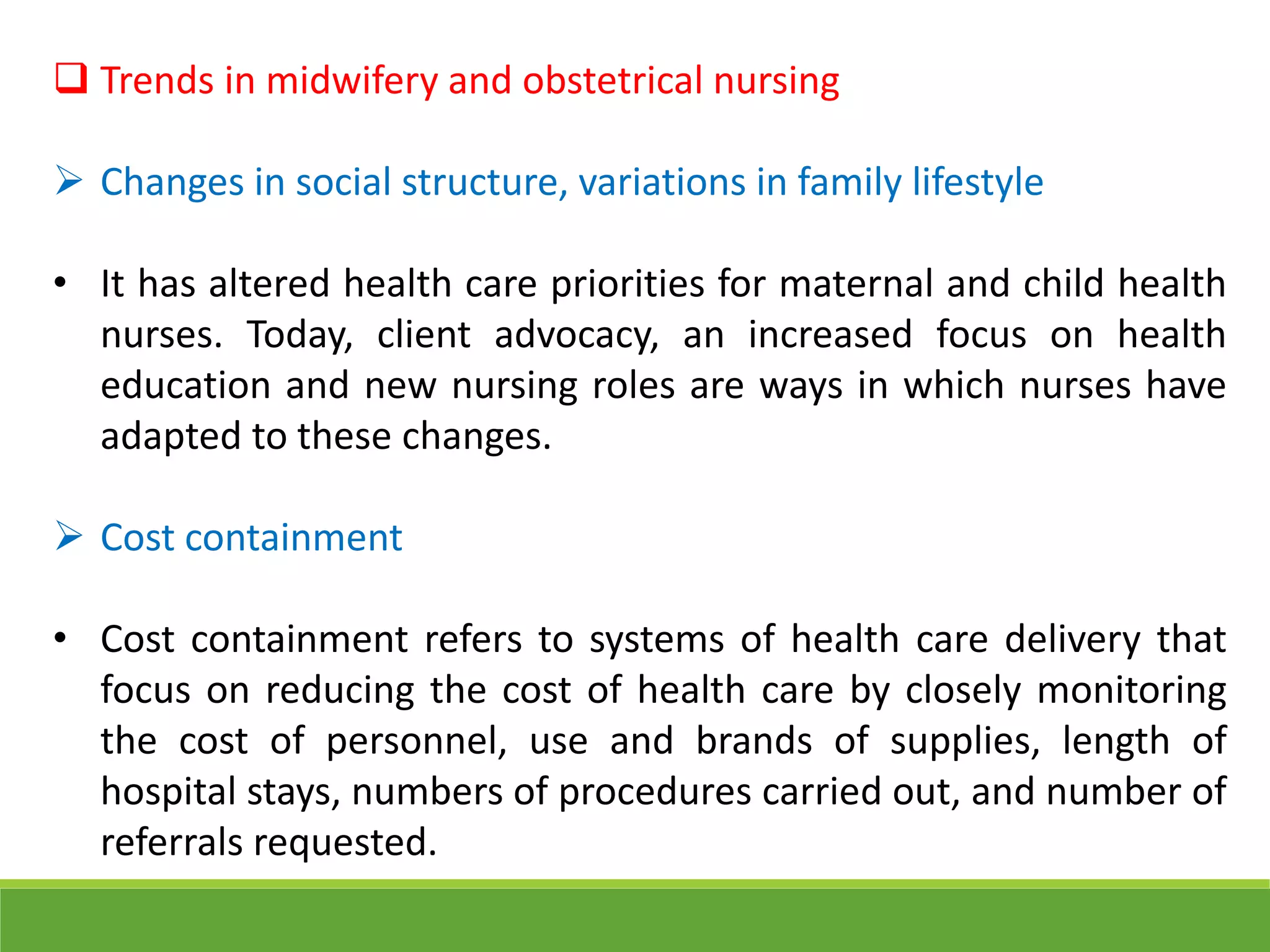  Trends in midwifery and obstetrical nursing
 Changes in social structure, variations in family lifestyle
• It has altered health care priorities for maternal and child health
nurses. Today, client advocacy, an increased focus on health
education and new nursing roles are ways in which nurses have
adapted to these changes.
 Cost containment
• Cost containment refers to systems of health care delivery that
focus on reducing the cost of health care by closely monitoring
the cost of personnel, use and brands of supplies, length of
hospital stays, numbers of procedures carried out, and number of
referrals requested.
 