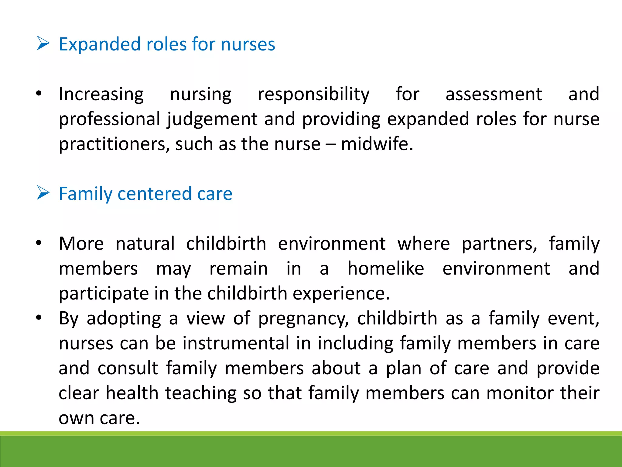  Expanded roles for nurses
• Increasing nursing responsibility for assessment and
professional judgement and providing expanded roles for nurse
practitioners, such as the nurse – midwife.
 Family centered care
• More natural childbirth environment where partners, family
members may remain in a homelike environment and
participate in the childbirth experience.
• By adopting a view of pregnancy, childbirth as a family event,
nurses can be instrumental in including family members in care
and consult family members about a plan of care and provide
clear health teaching so that family members can monitor their
own care.
 