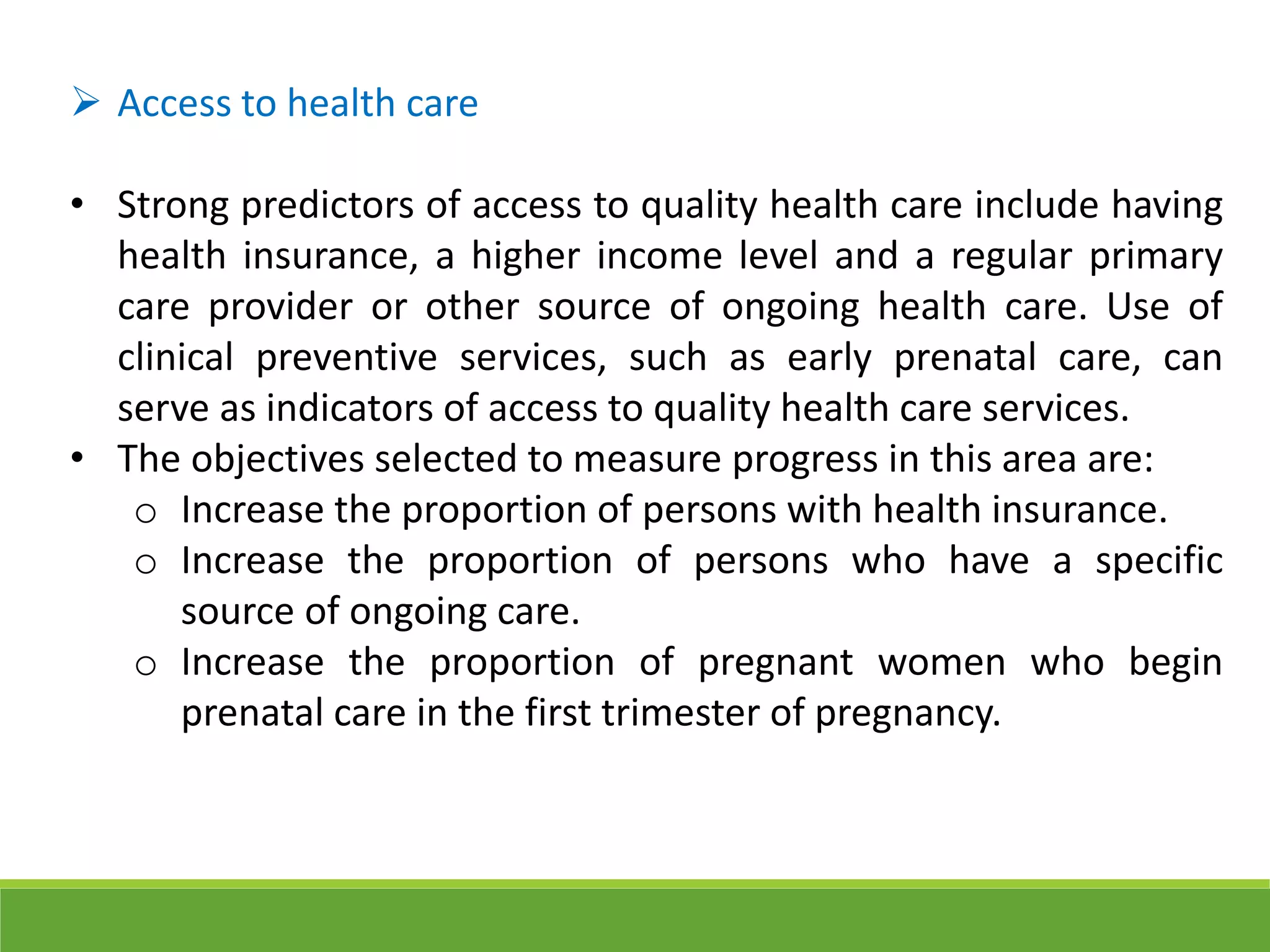  Access to health care
• Strong predictors of access to quality health care include having
health insurance, a higher income level and a regular primary
care provider or other source of ongoing health care. Use of
clinical preventive services, such as early prenatal care, can
serve as indicators of access to quality health care services.
• The objectives selected to measure progress in this area are:
o Increase the proportion of persons with health insurance.
o Increase the proportion of persons who have a specific
source of ongoing care.
o Increase the proportion of pregnant women who begin
prenatal care in the first trimester of pregnancy.
 