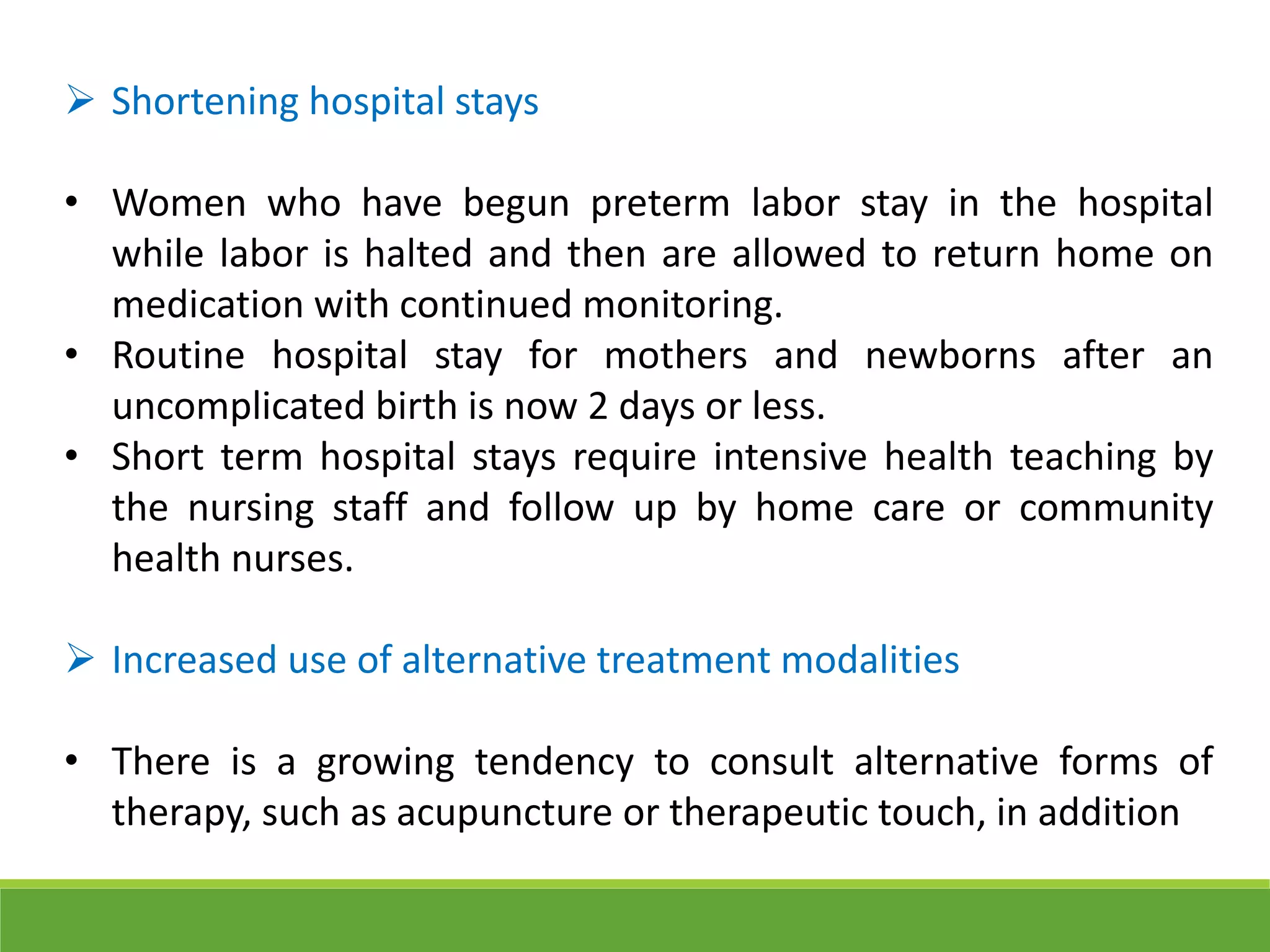  Shortening hospital stays
• Women who have begun preterm labor stay in the hospital
while labor is halted and then are allowed to return home on
medication with continued monitoring.
• Routine hospital stay for mothers and newborns after an
uncomplicated birth is now 2 days or less.
• Short term hospital stays require intensive health teaching by
the nursing staff and follow up by home care or community
health nurses.
 Increased use of alternative treatment modalities
• There is a growing tendency to consult alternative forms of
therapy, such as acupuncture or therapeutic touch, in addition
 