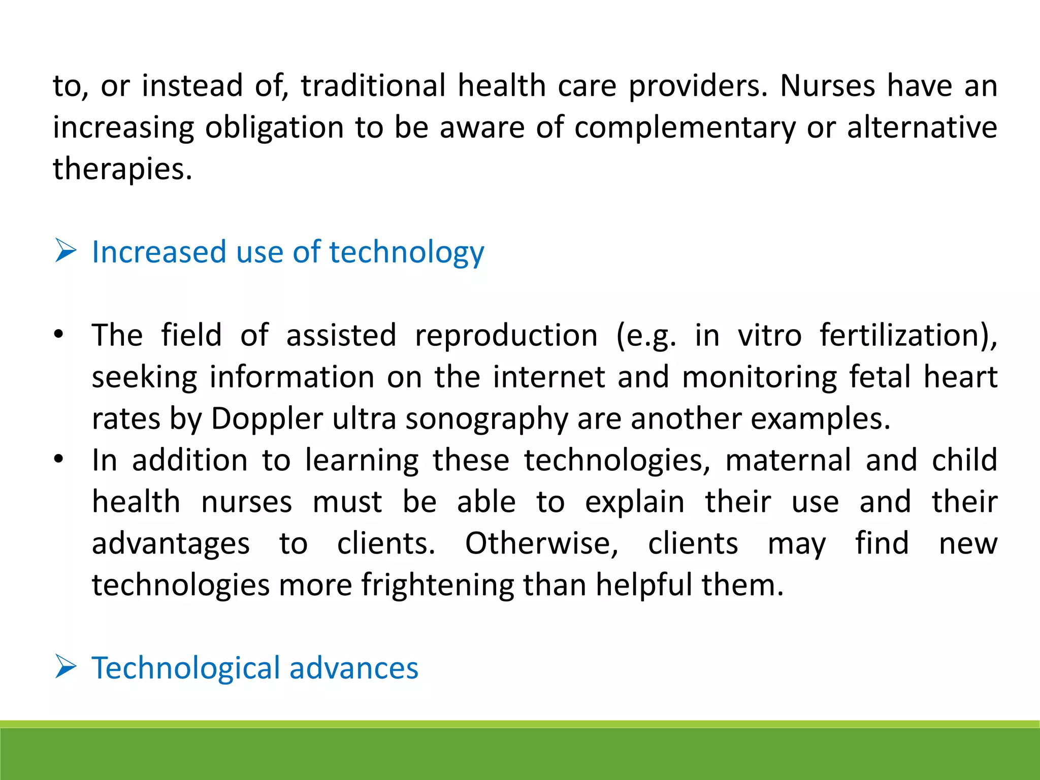 to, or instead of, traditional health care providers. Nurses have an
increasing obligation to be aware of complementary or alternative
therapies.
 Increased use of technology
• The field of assisted reproduction (e.g. in vitro fertilization),
seeking information on the internet and monitoring fetal heart
rates by Doppler ultra sonography are another examples.
• In addition to learning these technologies, maternal and child
health nurses must be able to explain their use and their
advantages to clients. Otherwise, clients may find new
technologies more frightening than helpful them.
 Technological advances
 