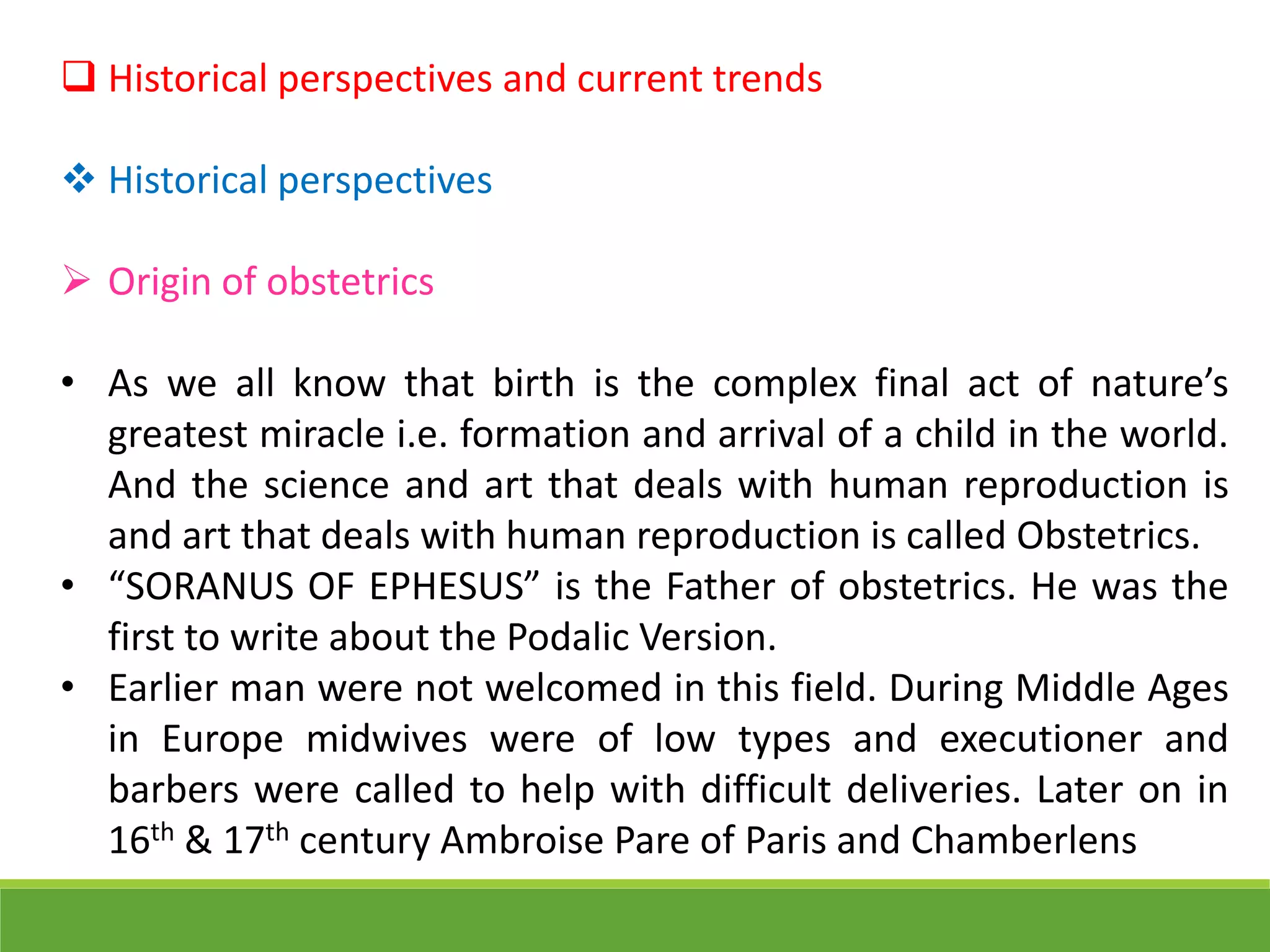  Historical perspectives and current trends
 Historical perspectives
 Origin of obstetrics
• As we all know that birth is the complex final act of nature’s
greatest miracle i.e. formation and arrival of a child in the world.
And the science and art that deals with human reproduction is
and art that deals with human reproduction is called Obstetrics.
• “SORANUS OF EPHESUS” is the Father of obstetrics. He was the
first to write about the Podalic Version.
• Earlier man were not welcomed in this field. During Middle Ages
in Europe midwives were of low types and executioner and
barbers were called to help with difficult deliveries. Later on in
16th & 17th century Ambroise Pare of Paris and Chamberlens
 