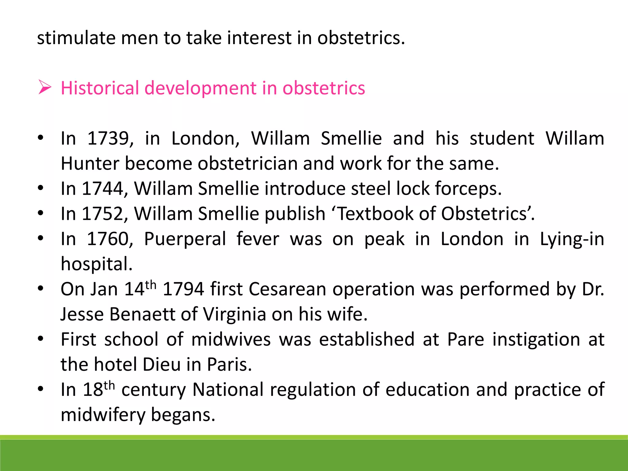stimulate men to take interest in obstetrics.
 Historical development in obstetrics
• In 1739, in London, Willam Smellie and his student Willam
Hunter become obstetrician and work for the same.
• In 1744, Willam Smellie introduce steel lock forceps.
• In 1752, Willam Smellie publish ‘Textbook of Obstetrics’.
• In 1760, Puerperal fever was on peak in London in Lying-in
hospital.
• On Jan 14th 1794 first Cesarean operation was performed by Dr.
Jesse Benaett of Virginia on his wife.
• First school of midwives was established at Pare instigation at
the hotel Dieu in Paris.
• In 18th century National regulation of education and practice of
midwifery begans.
 