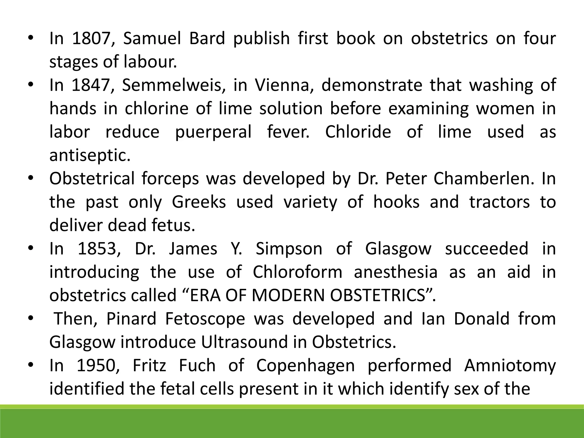 • In 1807, Samuel Bard publish first book on obstetrics on four
stages of labour.
• In 1847, Semmelweis, in Vienna, demonstrate that washing of
hands in chlorine of lime solution before examining women in
labor reduce puerperal fever. Chloride of lime used as
antiseptic.
• Obstetrical forceps was developed by Dr. Peter Chamberlen. In
the past only Greeks used variety of hooks and tractors to
deliver dead fetus.
• In 1853, Dr. James Y. Simpson of Glasgow succeeded in
introducing the use of Chloroform anesthesia as an aid in
obstetrics called “ERA OF MODERN OBSTETRICS”.
• Then, Pinard Fetoscope was developed and Ian Donald from
Glasgow introduce Ultrasound in Obstetrics.
• In 1950, Fritz Fuch of Copenhagen performed Amniotomy
identified the fetal cells present in it which identify sex of the
 