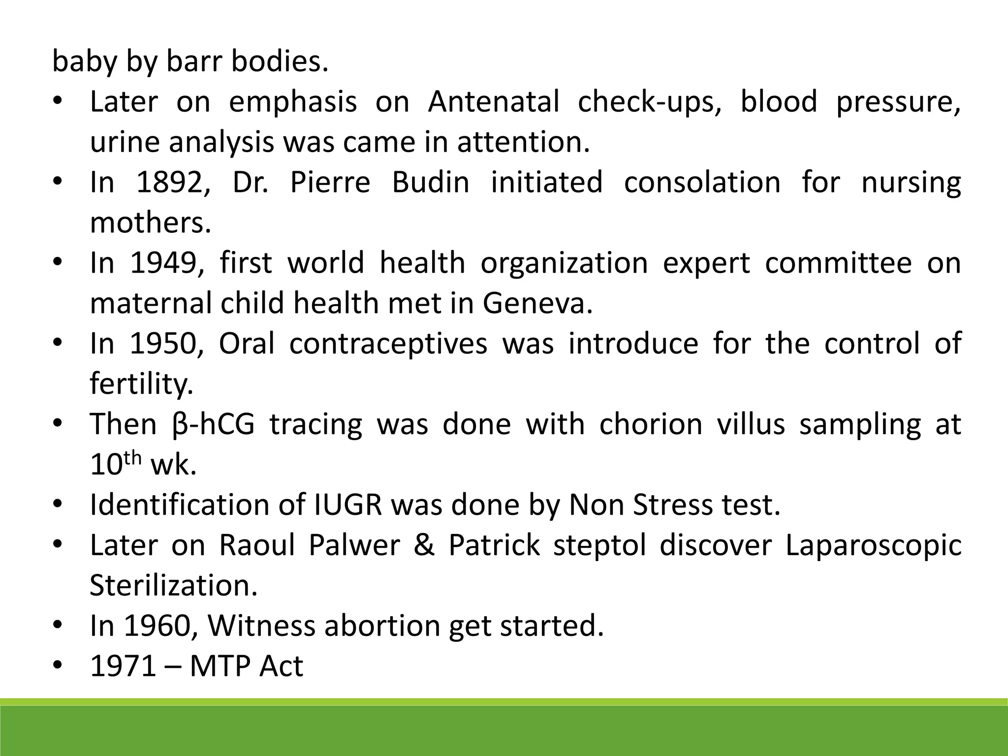 baby by barr bodies.
• Later on emphasis on Antenatal check-ups, blood pressure,
urine analysis was came in attention.
• In 1892, Dr. Pierre Budin initiated consolation for nursing
mothers.
• In 1949, first world health organization expert committee on
maternal child health met in Geneva.
• In 1950, Oral contraceptives was introduce for the control of
fertility.
• Then β-hCG tracing was done with chorion villus sampling at
10th wk.
• Identification of IUGR was done by Non Stress test.
• Later on Raoul Palwer & Patrick steptol discover Laparoscopic
Sterilization.
• In 1960, Witness abortion get started.
• 1971 – MTP Act
 