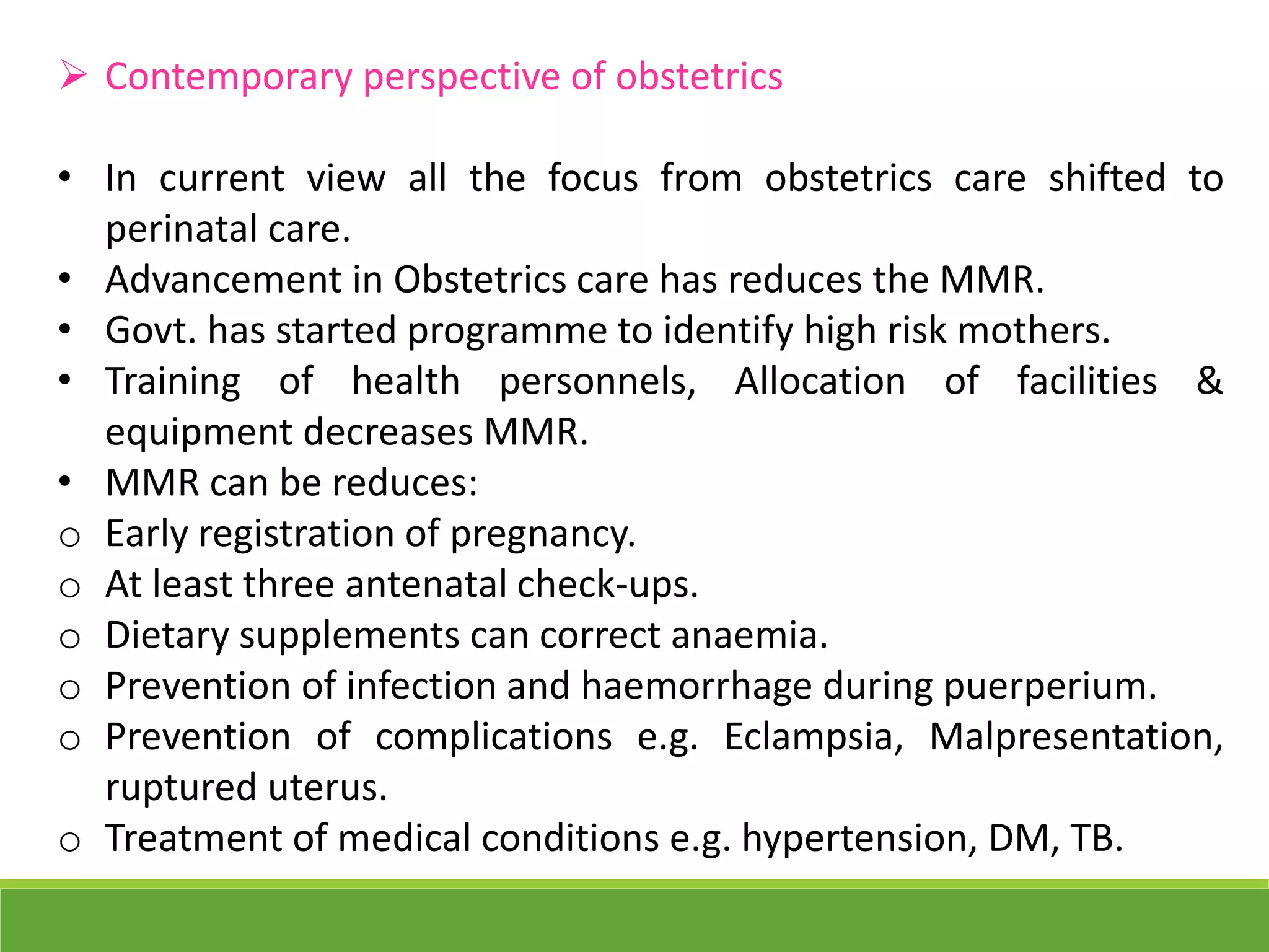  Contemporary perspective of obstetrics
• In current view all the focus from obstetrics care shifted to
perinatal care.
• Advancement in Obstetrics care has reduces the MMR.
• Govt. has started programme to identify high risk mothers.
• Training of health personnels, Allocation of facilities &
equipment decreases MMR.
• MMR can be reduces:
o Early registration of pregnancy.
o At least three antenatal check-ups.
o Dietary supplements can correct anaemia.
o Prevention of infection and haemorrhage during puerperium.
o Prevention of complications e.g. Eclampsia, Malpresentation,
ruptured uterus.
o Treatment of medical conditions e.g. hypertension, DM, TB.
 