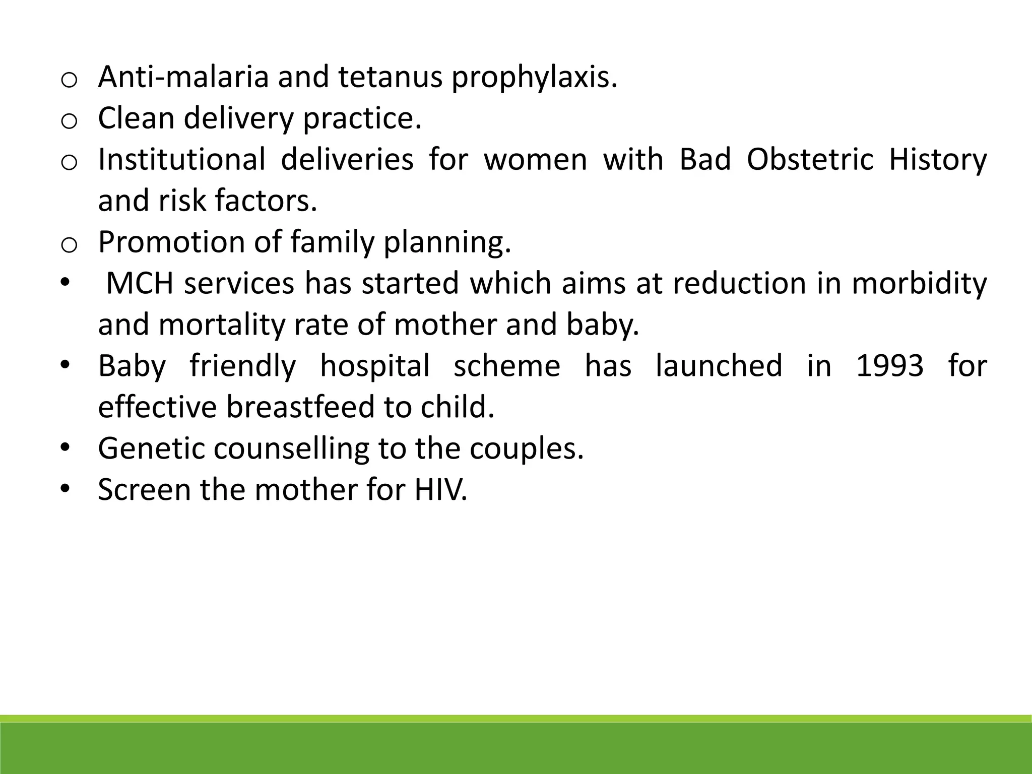 o Anti-malaria and tetanus prophylaxis.
o Clean delivery practice.
o Institutional deliveries for women with Bad Obstetric History
and risk factors.
o Promotion of family planning.
• MCH services has started which aims at reduction in morbidity
and mortality rate of mother and baby.
• Baby friendly hospital scheme has launched in 1993 for
effective breastfeed to child.
• Genetic counselling to the couples.
• Screen the mother for HIV.
 