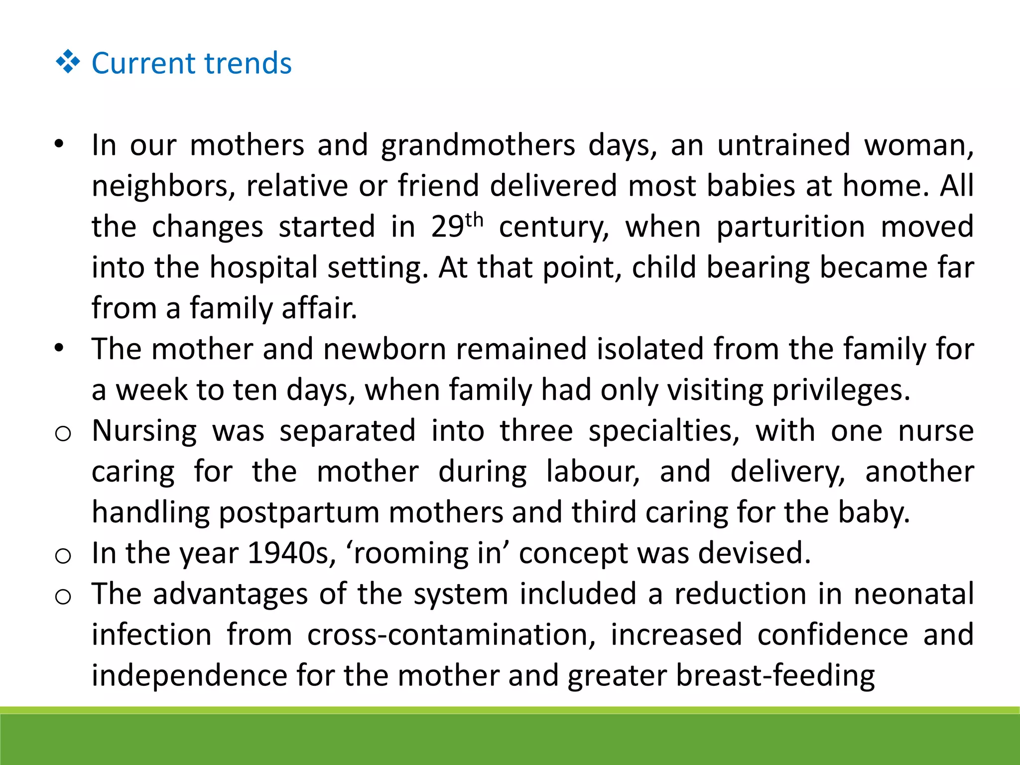 Current trends
• In our mothers and grandmothers days, an untrained woman,
neighbors, relative or friend delivered most babies at home. All
the changes started in 29th century, when parturition moved
into the hospital setting. At that point, child bearing became far
from a family affair.
• The mother and newborn remained isolated from the family for
a week to ten days, when family had only visiting privileges.
o Nursing was separated into three specialties, with one nurse
caring for the mother during labour, and delivery, another
handling postpartum mothers and third caring for the baby.
o In the year 1940s, ‘rooming in’ concept was devised.
o The advantages of the system included a reduction in neonatal
infection from cross-contamination, increased confidence and
independence for the mother and greater breast-feeding
 