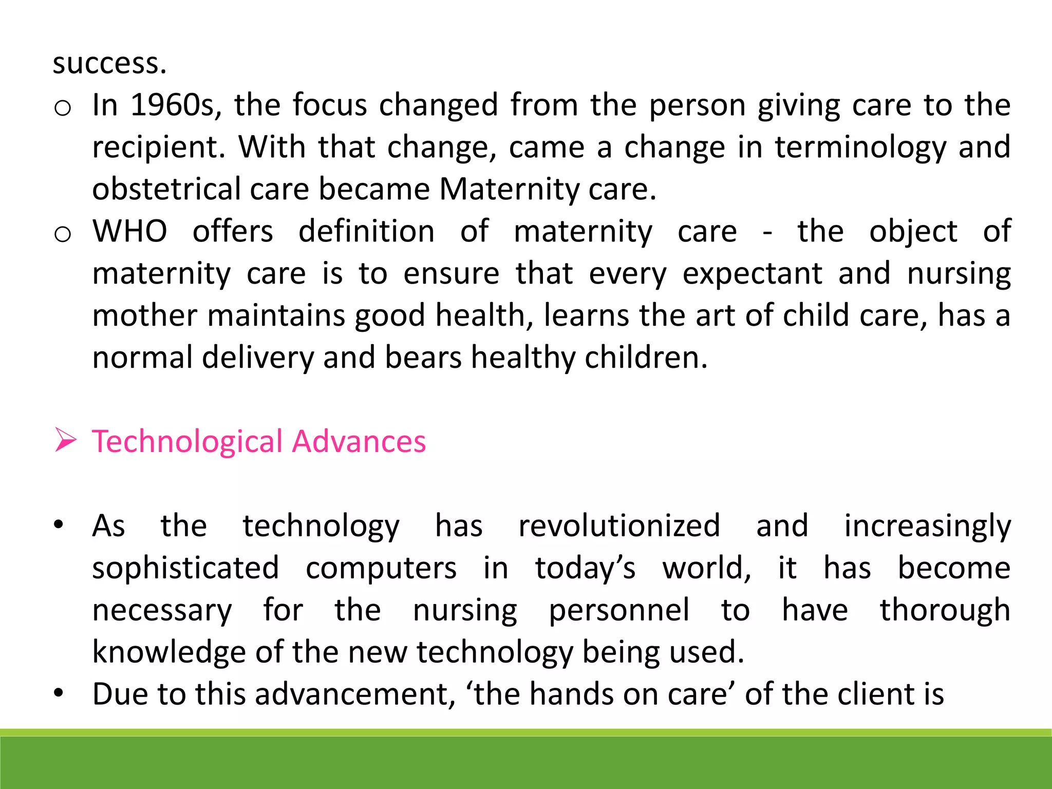 success.
o In 1960s, the focus changed from the person giving care to the
recipient. With that change, came a change in terminology and
obstetrical care became Maternity care.
o WHO offers definition of maternity care - the object of
maternity care is to ensure that every expectant and nursing
mother maintains good health, learns the art of child care, has a
normal delivery and bears healthy children.
 Technological Advances
• As the technology has revolutionized and increasingly
sophisticated computers in today’s world, it has become
necessary for the nursing personnel to have thorough
knowledge of the new technology being used.
• Due to this advancement, ‘the hands on care’ of the client is
 