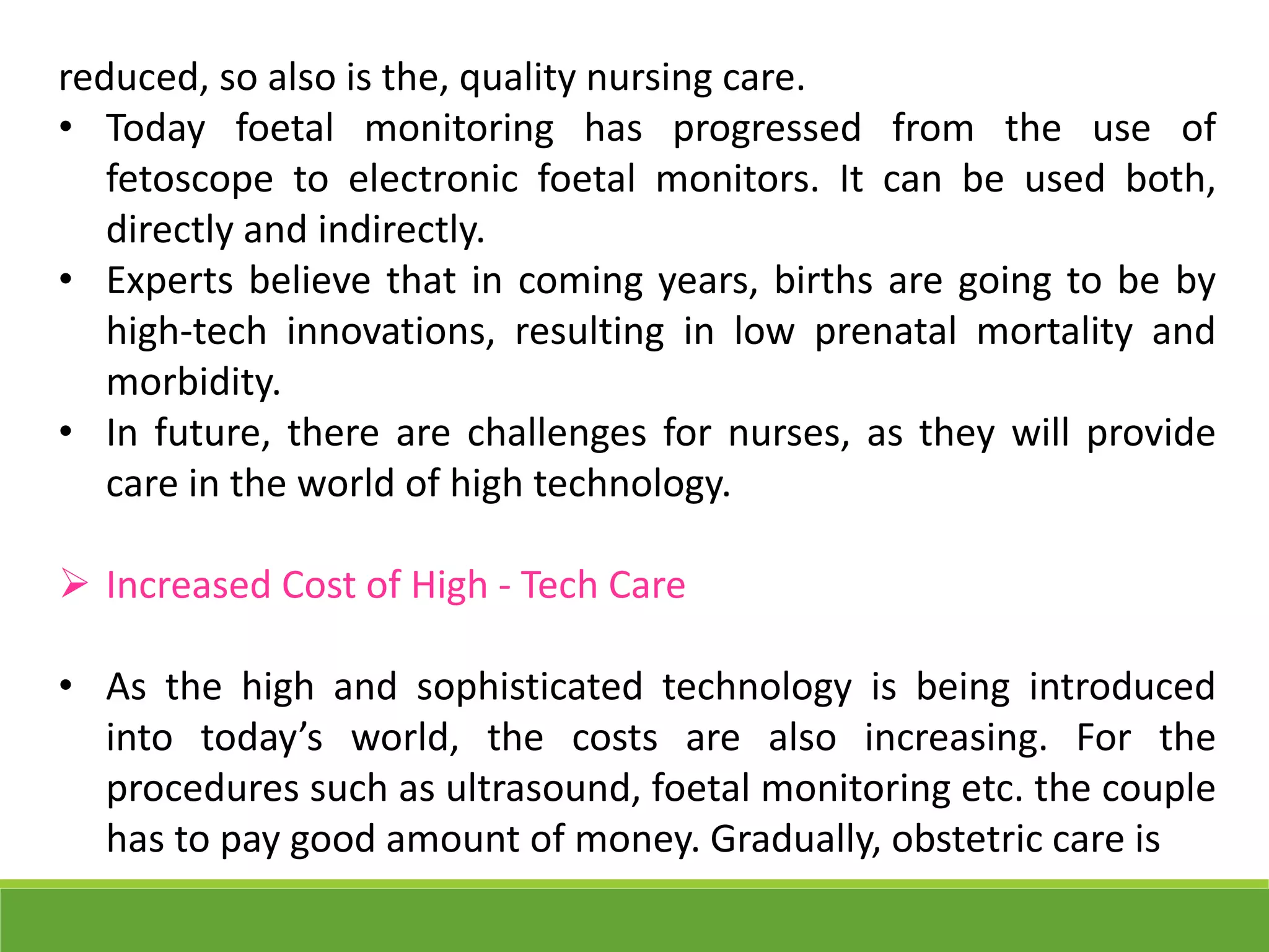 reduced, so also is the, quality nursing care.
• Today foetal monitoring has progressed from the use of
fetoscope to electronic foetal monitors. It can be used both,
directly and indirectly.
• Experts believe that in coming years, births are going to be by
high-tech innovations, resulting in low prenatal mortality and
morbidity.
• In future, there are challenges for nurses, as they will provide
care in the world of high technology.
 Increased Cost of High - Tech Care
• As the high and sophisticated technology is being introduced
into today’s world, the costs are also increasing. For the
procedures such as ultrasound, foetal monitoring etc. the couple
has to pay good amount of money. Gradually, obstetric care is
 