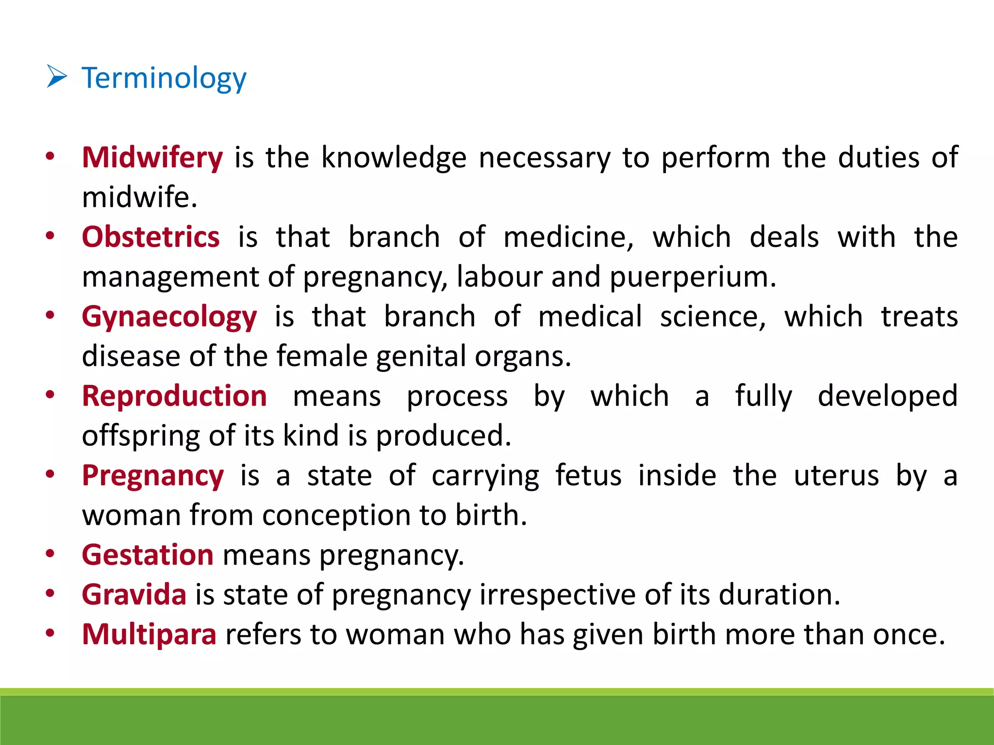  Terminology
• Midwifery is the knowledge necessary to perform the duties of
midwife.
• Obstetrics is that branch of medicine, which deals with the
management of pregnancy, labour and puerperium.
• Gynaecology is that branch of medical science, which treats
disease of the female genital organs.
• Reproduction means process by which a fully developed
offspring of its kind is produced.
• Pregnancy is a state of carrying fetus inside the uterus by a
woman from conception to birth.
• Gestation means pregnancy.
• Gravida is state of pregnancy irrespective of its duration.
• Multipara refers to woman who has given birth more than once.
 