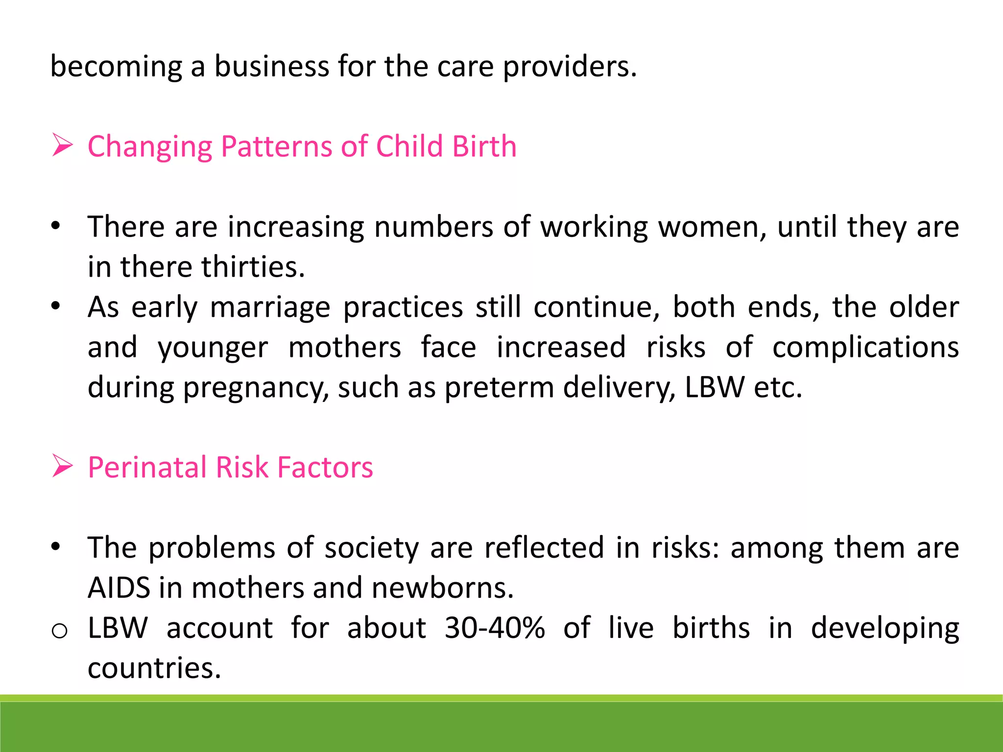 becoming a business for the care providers.
 Changing Patterns of Child Birth
• There are increasing numbers of working women, until they are
in there thirties.
• As early marriage practices still continue, both ends, the older
and younger mothers face increased risks of complications
during pregnancy, such as preterm delivery, LBW etc.
 Perinatal Risk Factors
• The problems of society are reflected in risks: among them are
AIDS in mothers and newborns.
o LBW account for about 30-40% of live births in developing
countries.
 