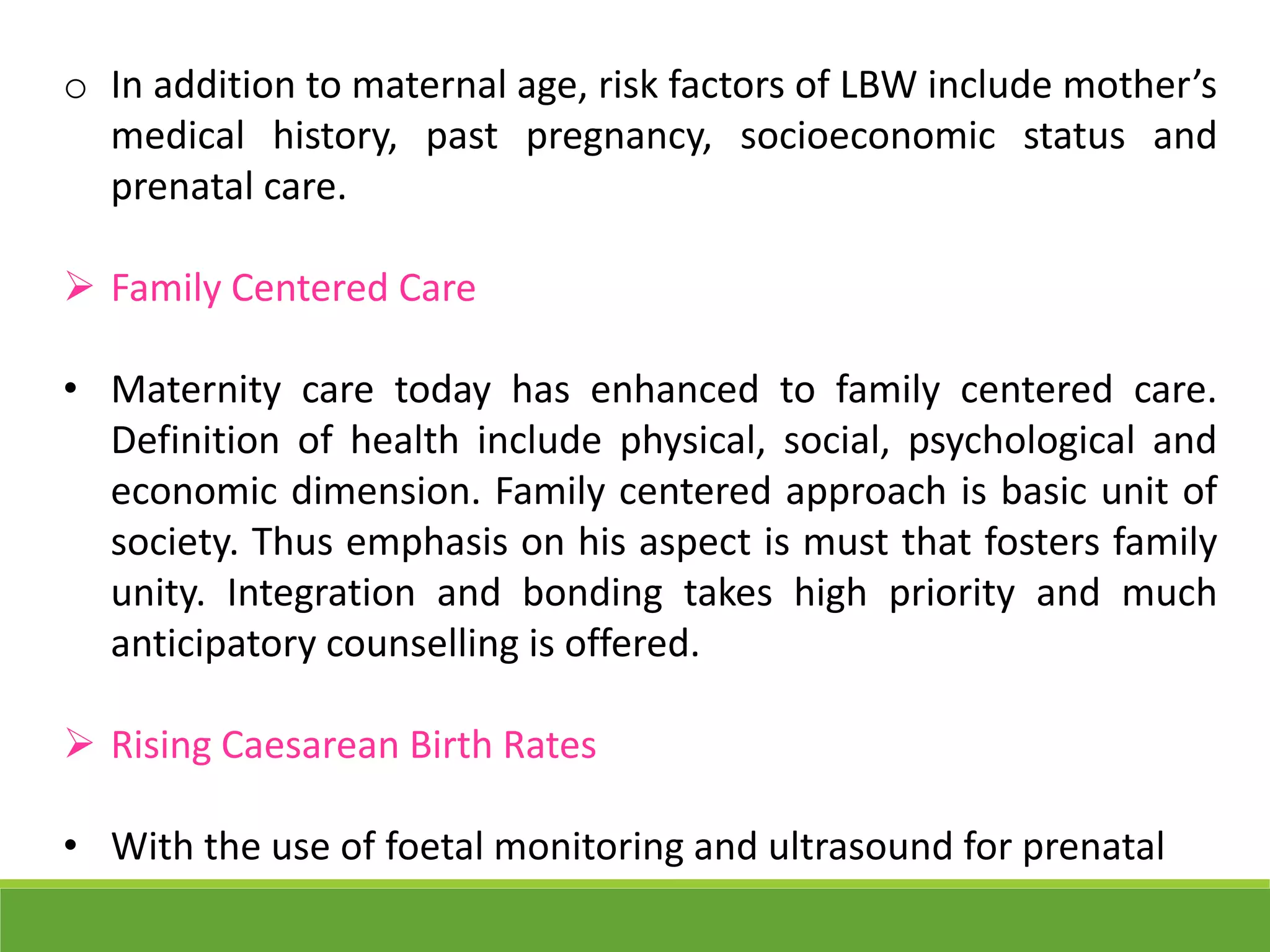 o In addition to maternal age, risk factors of LBW include mother’s
medical history, past pregnancy, socioeconomic status and
prenatal care.
 Family Centered Care
• Maternity care today has enhanced to family centered care.
Definition of health include physical, social, psychological and
economic dimension. Family centered approach is basic unit of
society. Thus emphasis on his aspect is must that fosters family
unity. Integration and bonding takes high priority and much
anticipatory counselling is offered.
 Rising Caesarean Birth Rates
• With the use of foetal monitoring and ultrasound for prenatal
 