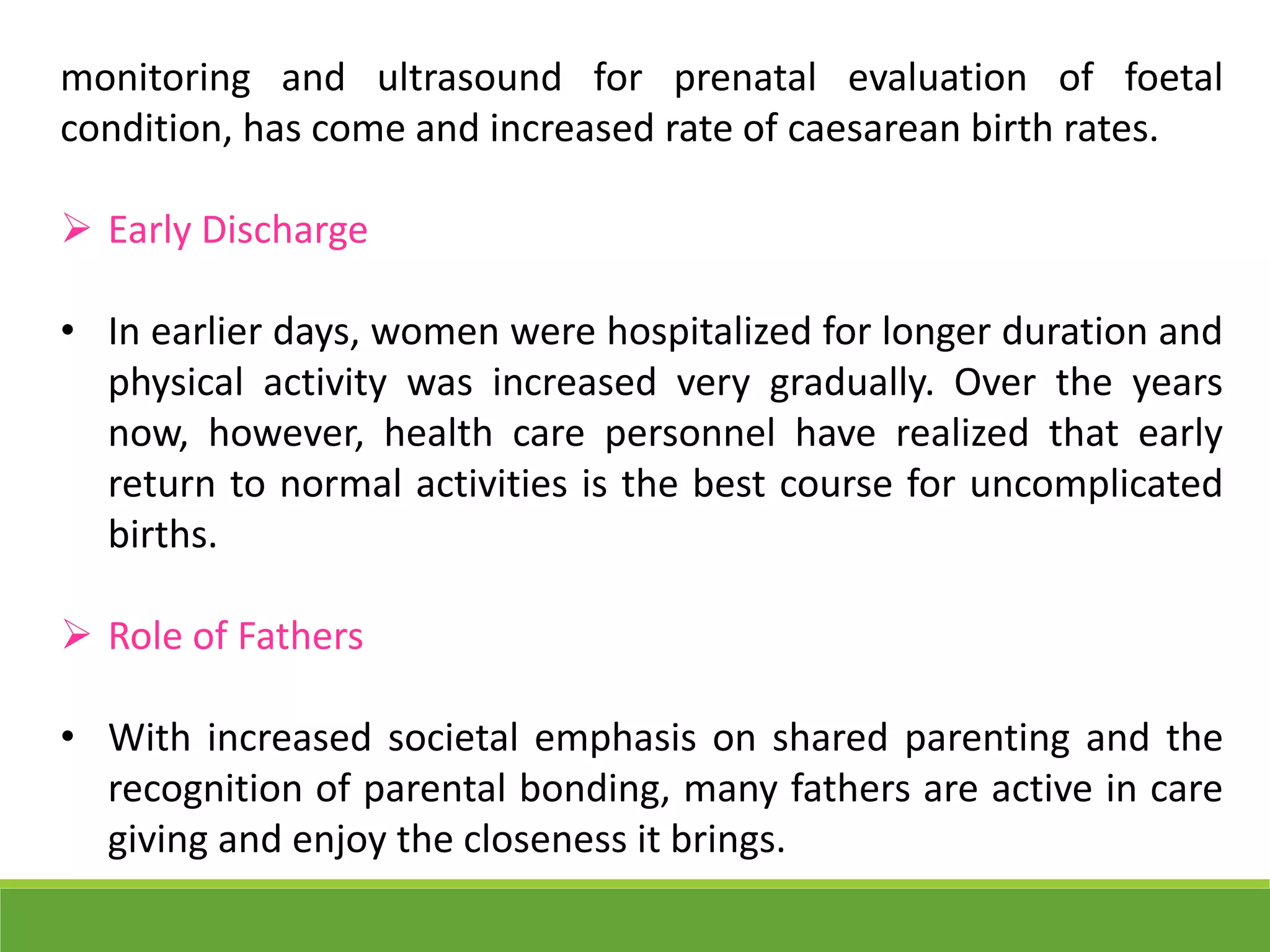 monitoring and ultrasound for prenatal evaluation of foetal
condition, has come and increased rate of caesarean birth rates.
 Early Discharge
• In earlier days, women were hospitalized for longer duration and
physical activity was increased very gradually. Over the years
now, however, health care personnel have realized that early
return to normal activities is the best course for uncomplicated
births.
 Role of Fathers
• With increased societal emphasis on shared parenting and the
recognition of parental bonding, many fathers are active in care
giving and enjoy the closeness it brings.
 