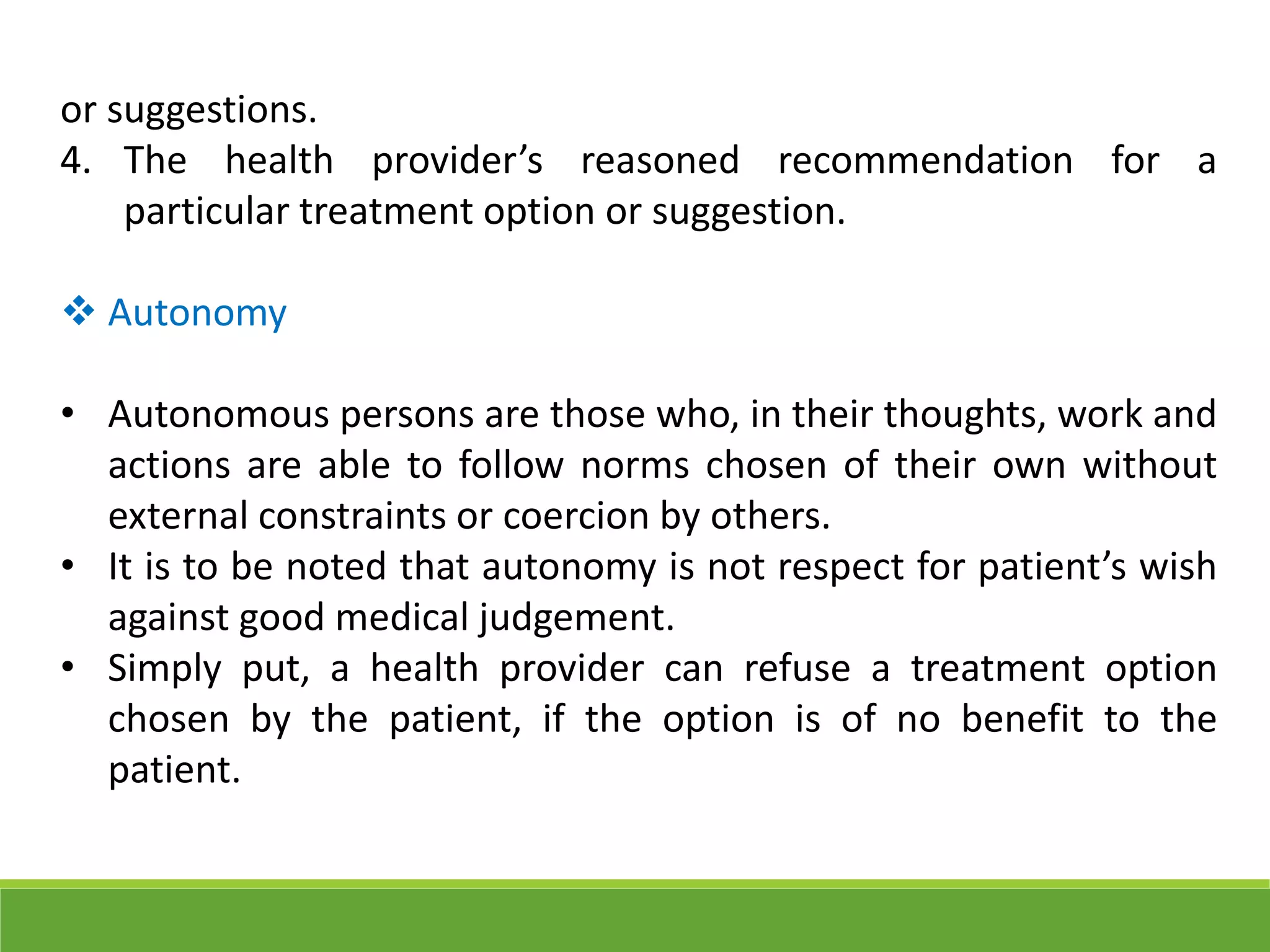 or suggestions.
4. The health provider’s reasoned recommendation for a
particular treatment option or suggestion.
 Autonomy
• Autonomous persons are those who, in their thoughts, work and
actions are able to follow norms chosen of their own without
external constraints or coercion by others.
• It is to be noted that autonomy is not respect for patient’s wish
against good medical judgement.
• Simply put, a health provider can refuse a treatment option
chosen by the patient, if the option is of no benefit to the
patient.
 