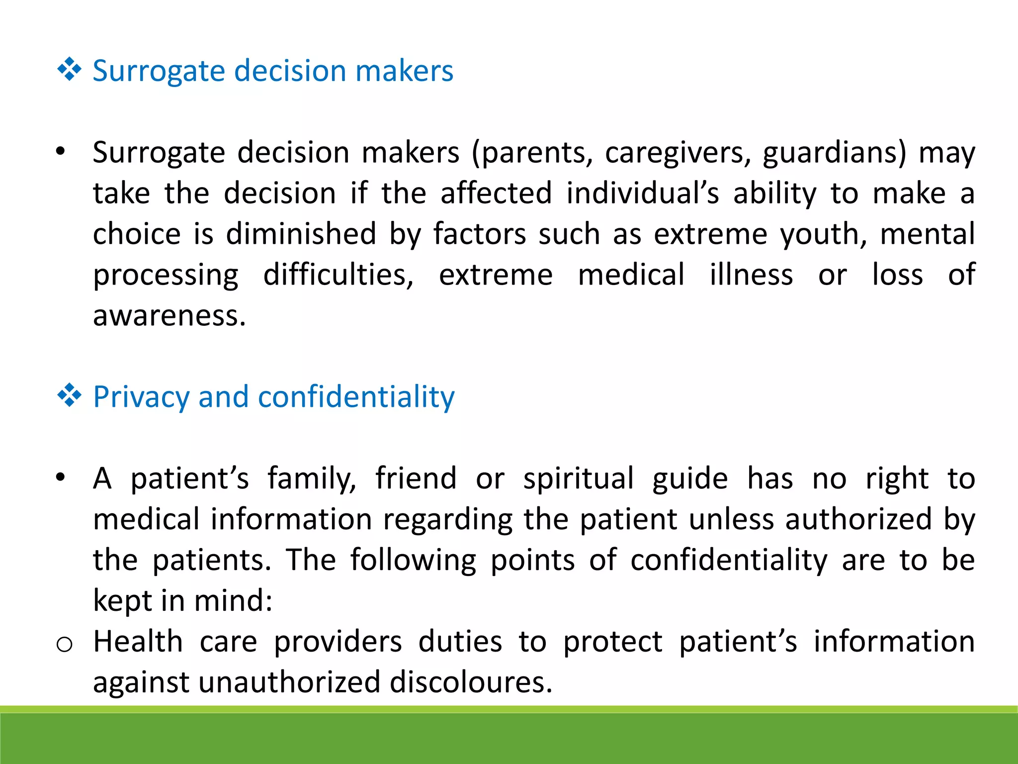  Surrogate decision makers
• Surrogate decision makers (parents, caregivers, guardians) may
take the decision if the affected individual’s ability to make a
choice is diminished by factors such as extreme youth, mental
processing difficulties, extreme medical illness or loss of
awareness.
 Privacy and confidentiality
• A patient’s family, friend or spiritual guide has no right to
medical information regarding the patient unless authorized by
the patients. The following points of confidentiality are to be
kept in mind:
o Health care providers duties to protect patient’s information
against unauthorized discoloures.
 
