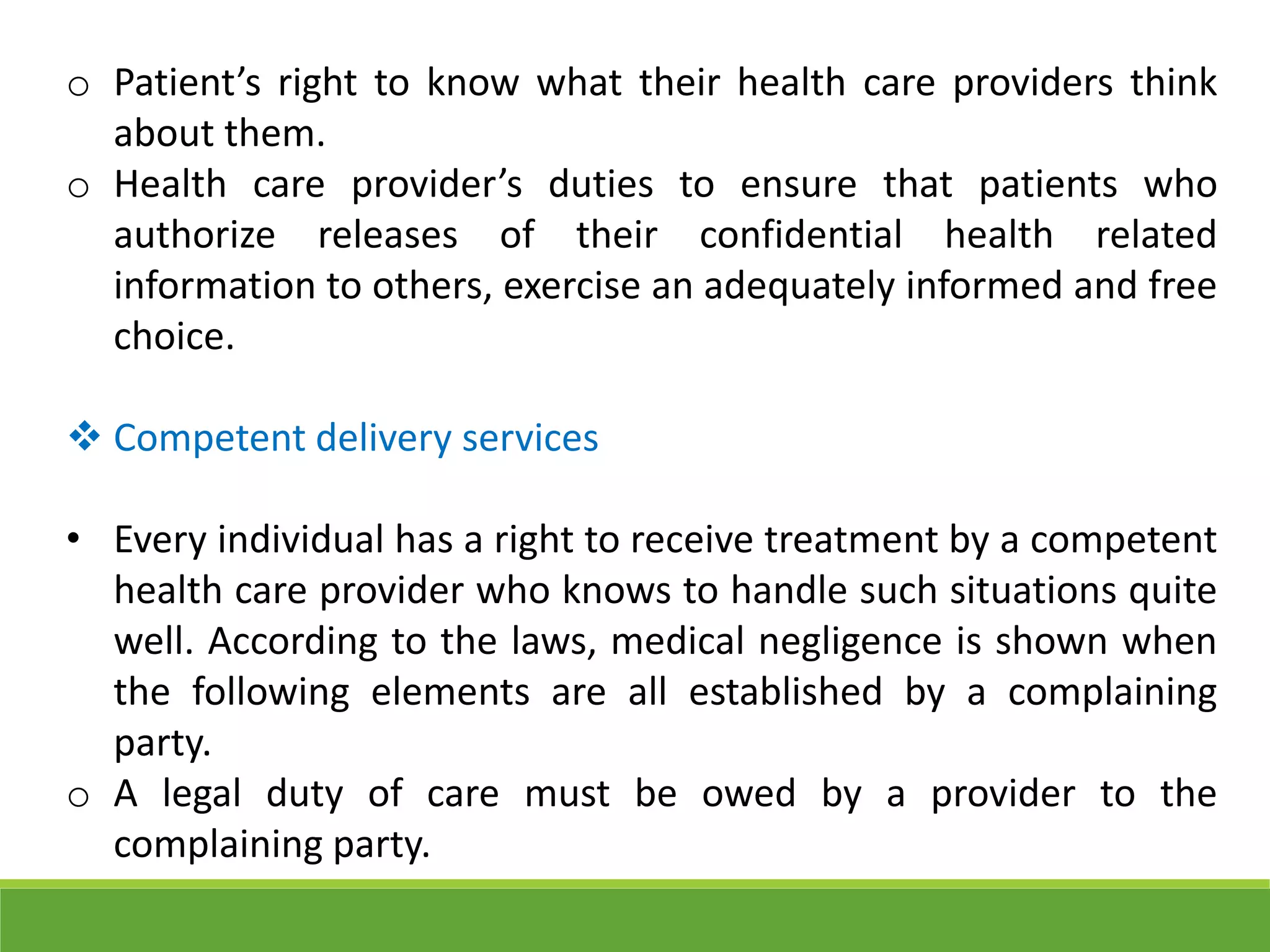 o Patient’s right to know what their health care providers think
about them.
o Health care provider’s duties to ensure that patients who
authorize releases of their confidential health related
information to others, exercise an adequately informed and free
choice.
 Competent delivery services
• Every individual has a right to receive treatment by a competent
health care provider who knows to handle such situations quite
well. According to the laws, medical negligence is shown when
the following elements are all established by a complaining
party.
o A legal duty of care must be owed by a provider to the
complaining party.
 