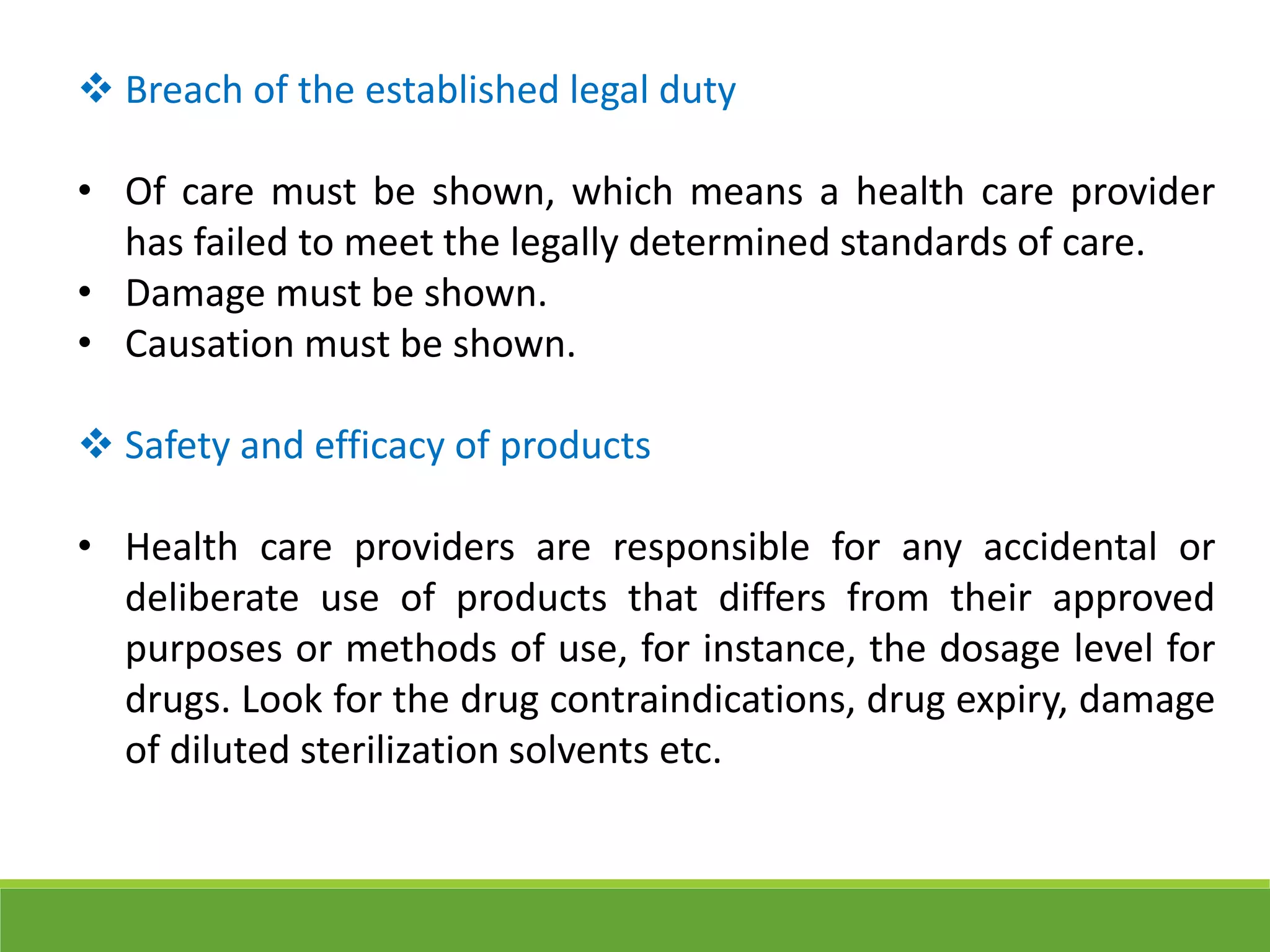  Breach of the established legal duty
• Of care must be shown, which means a health care provider
has failed to meet the legally determined standards of care.
• Damage must be shown.
• Causation must be shown.
 Safety and efficacy of products
• Health care providers are responsible for any accidental or
deliberate use of products that differs from their approved
purposes or methods of use, for instance, the dosage level for
drugs. Look for the drug contraindications, drug expiry, damage
of diluted sterilization solvents etc.
 