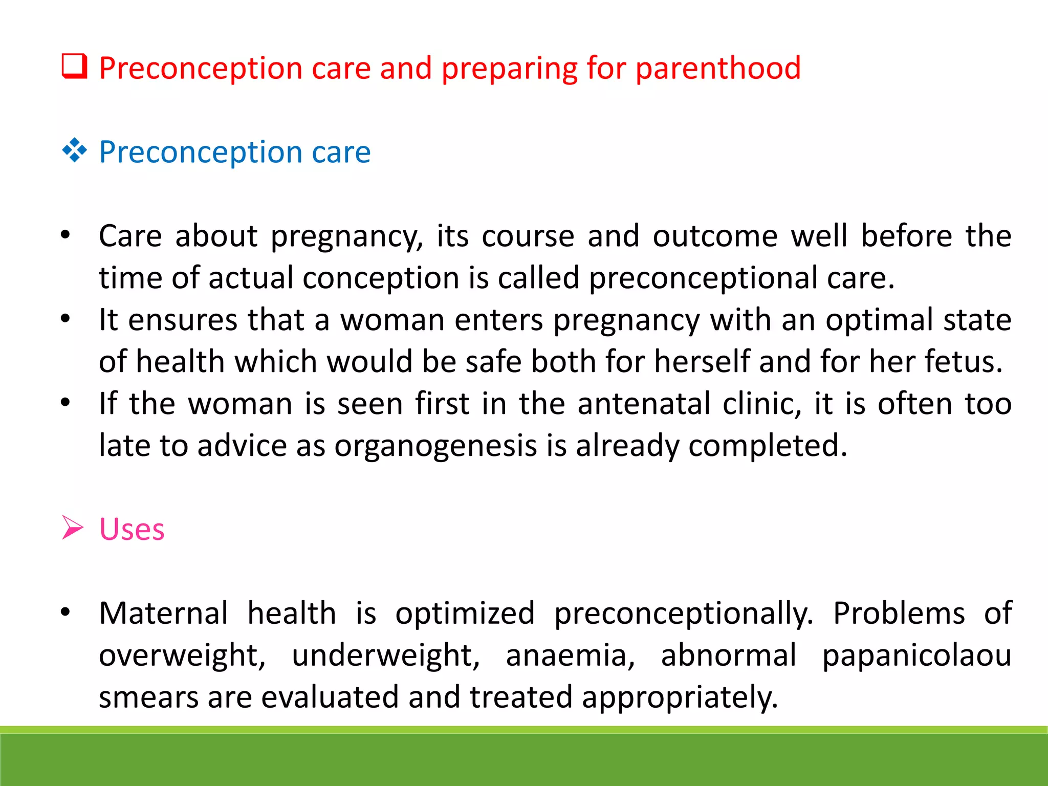  Preconception care and preparing for parenthood
 Preconception care
• Care about pregnancy, its course and outcome well before the
time of actual conception is called preconceptional care.
• It ensures that a woman enters pregnancy with an optimal state
of health which would be safe both for herself and for her fetus.
• If the woman is seen first in the antenatal clinic, it is often too
late to advice as organogenesis is already completed.
 Uses
• Maternal health is optimized preconceptionally. Problems of
overweight, underweight, anaemia, abnormal papanicolaou
smears are evaluated and treated appropriately.
 