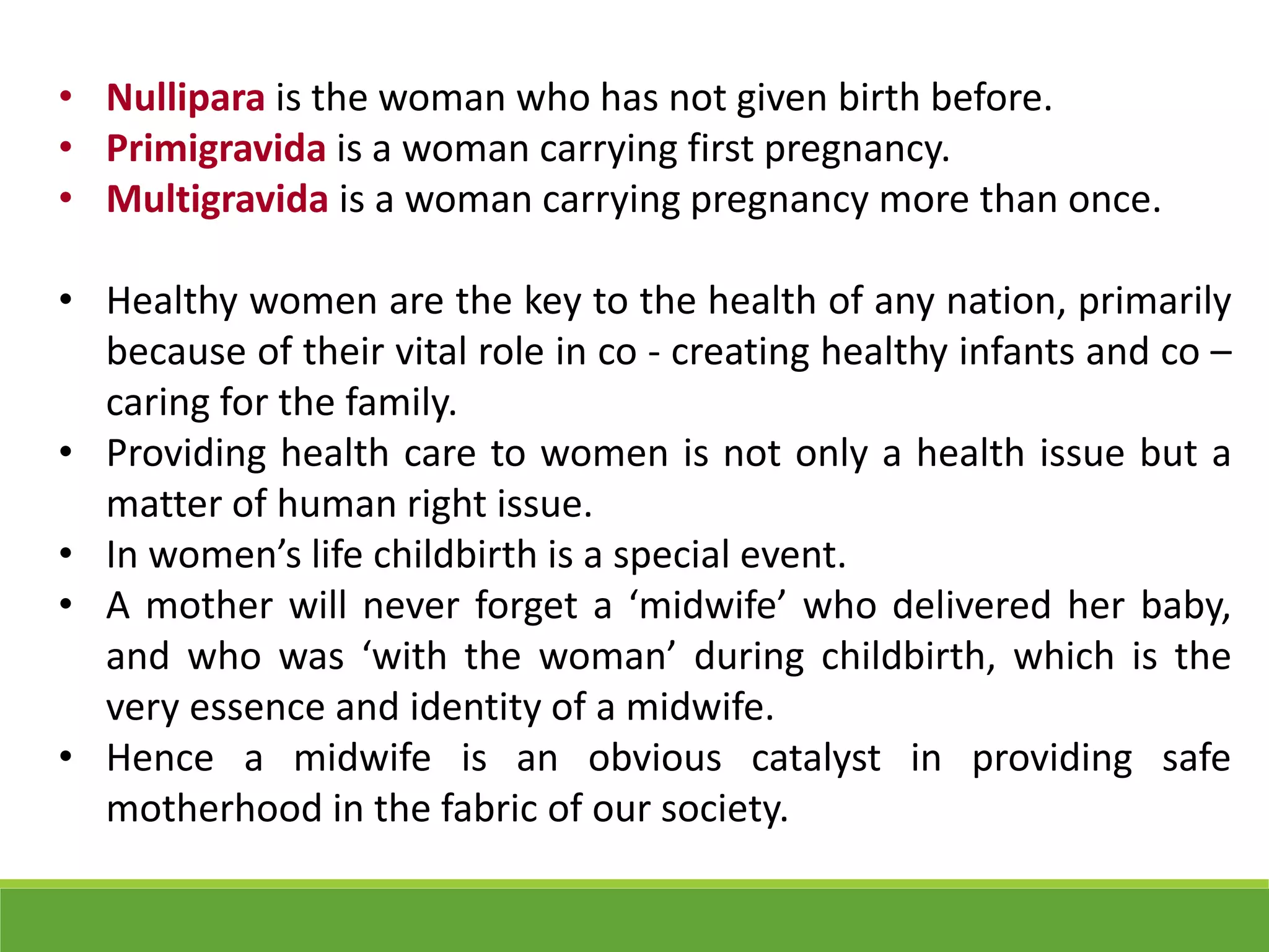 • Nullipara is the woman who has not given birth before.
• Primigravida is a woman carrying first pregnancy.
• Multigravida is a woman carrying pregnancy more than once.
• Healthy women are the key to the health of any nation, primarily
because of their vital role in co - creating healthy infants and co –
caring for the family.
• Providing health care to women is not only a health issue but a
matter of human right issue.
• In women’s life childbirth is a special event.
• A mother will never forget a ‘midwife’ who delivered her baby,
and who was ‘with the woman’ during childbirth, which is the
very essence and identity of a midwife.
• Hence a midwife is an obvious catalyst in providing safe
motherhood in the fabric of our society.
 