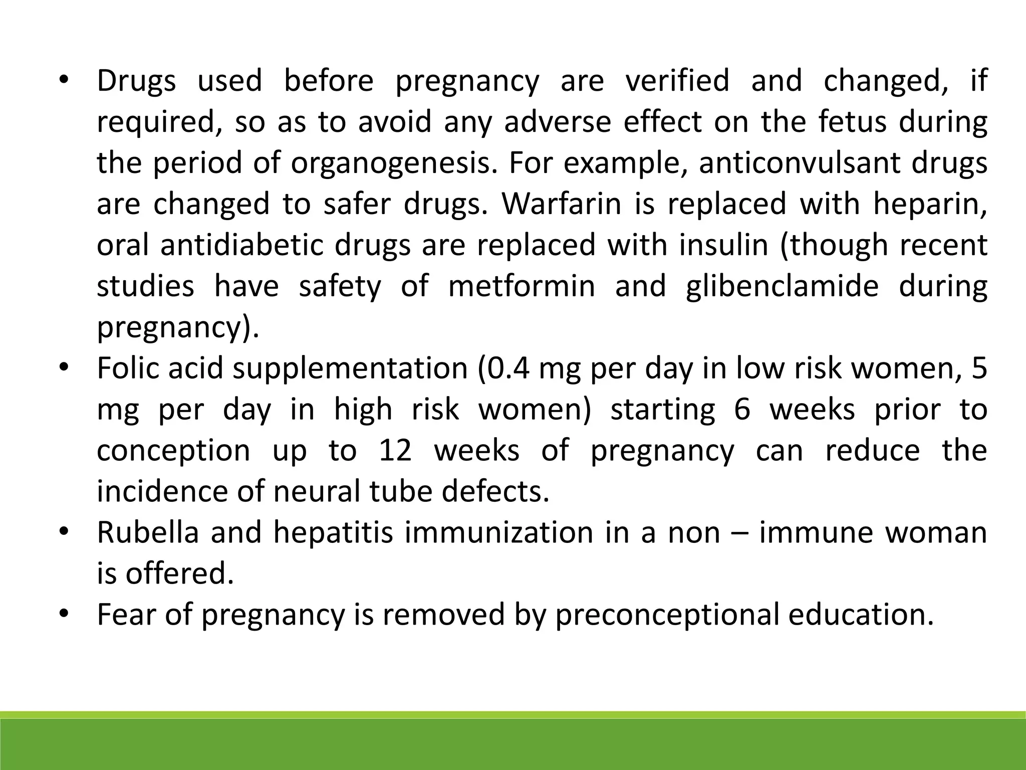 • Drugs used before pregnancy are verified and changed, if
required, so as to avoid any adverse effect on the fetus during
the period of organogenesis. For example, anticonvulsant drugs
are changed to safer drugs. Warfarin is replaced with heparin,
oral antidiabetic drugs are replaced with insulin (though recent
studies have safety of metformin and glibenclamide during
pregnancy).
• Folic acid supplementation (0.4 mg per day in low risk women, 5
mg per day in high risk women) starting 6 weeks prior to
conception up to 12 weeks of pregnancy can reduce the
incidence of neural tube defects.
• Rubella and hepatitis immunization in a non – immune woman
is offered.
• Fear of pregnancy is removed by preconceptional education.
 