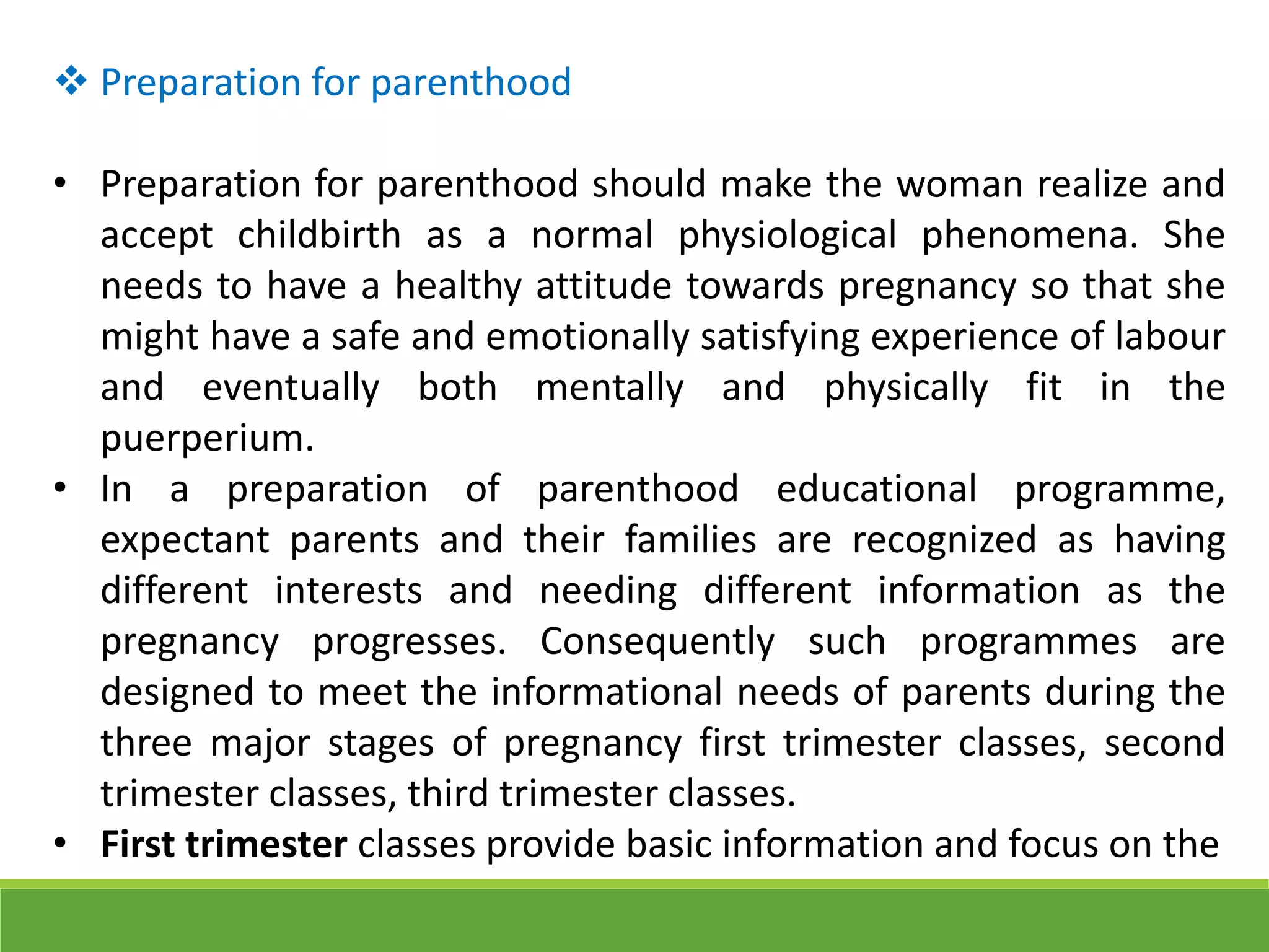  Preparation for parenthood
• Preparation for parenthood should make the woman realize and
accept childbirth as a normal physiological phenomena. She
needs to have a healthy attitude towards pregnancy so that she
might have a safe and emotionally satisfying experience of labour
and eventually both mentally and physically fit in the
puerperium.
• In a preparation of parenthood educational programme,
expectant parents and their families are recognized as having
different interests and needing different information as the
pregnancy progresses. Consequently such programmes are
designed to meet the informational needs of parents during the
three major stages of pregnancy first trimester classes, second
trimester classes, third trimester classes.
• First trimester classes provide basic information and focus on the
 