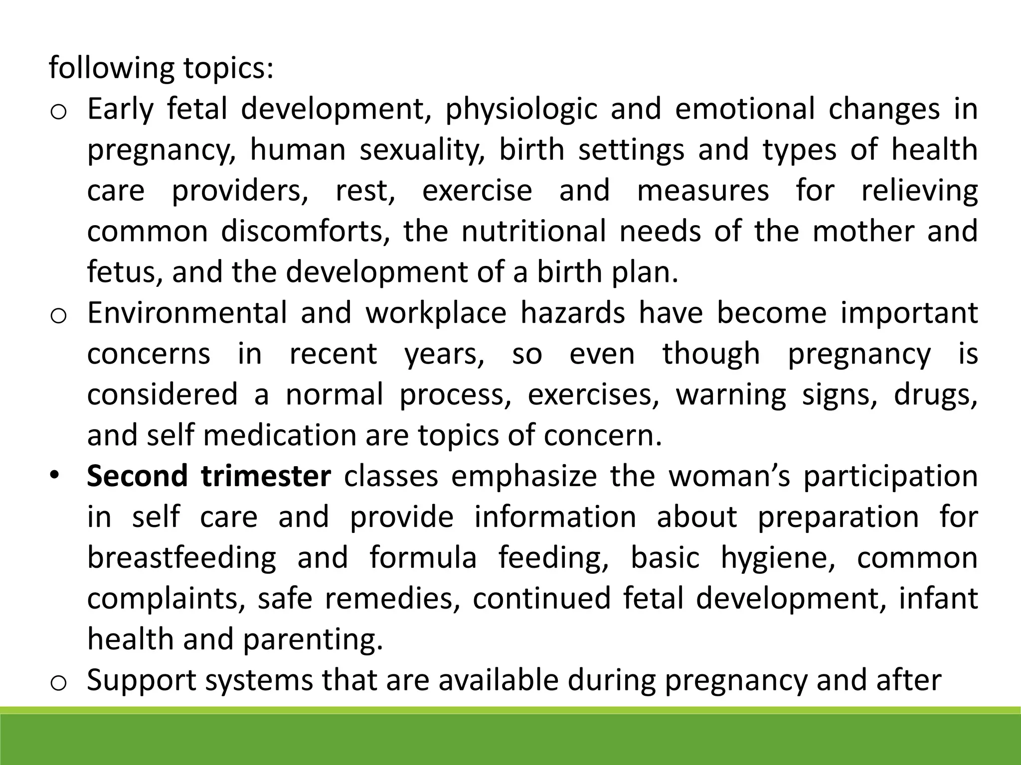 following topics:
o Early fetal development, physiologic and emotional changes in
pregnancy, human sexuality, birth settings and types of health
care providers, rest, exercise and measures for relieving
common discomforts, the nutritional needs of the mother and
fetus, and the development of a birth plan.
o Environmental and workplace hazards have become important
concerns in recent years, so even though pregnancy is
considered a normal process, exercises, warning signs, drugs,
and self medication are topics of concern.
• Second trimester classes emphasize the woman’s participation
in self care and provide information about preparation for
breastfeeding and formula feeding, basic hygiene, common
complaints, safe remedies, continued fetal development, infant
health and parenting.
o Support systems that are available during pregnancy and after
 