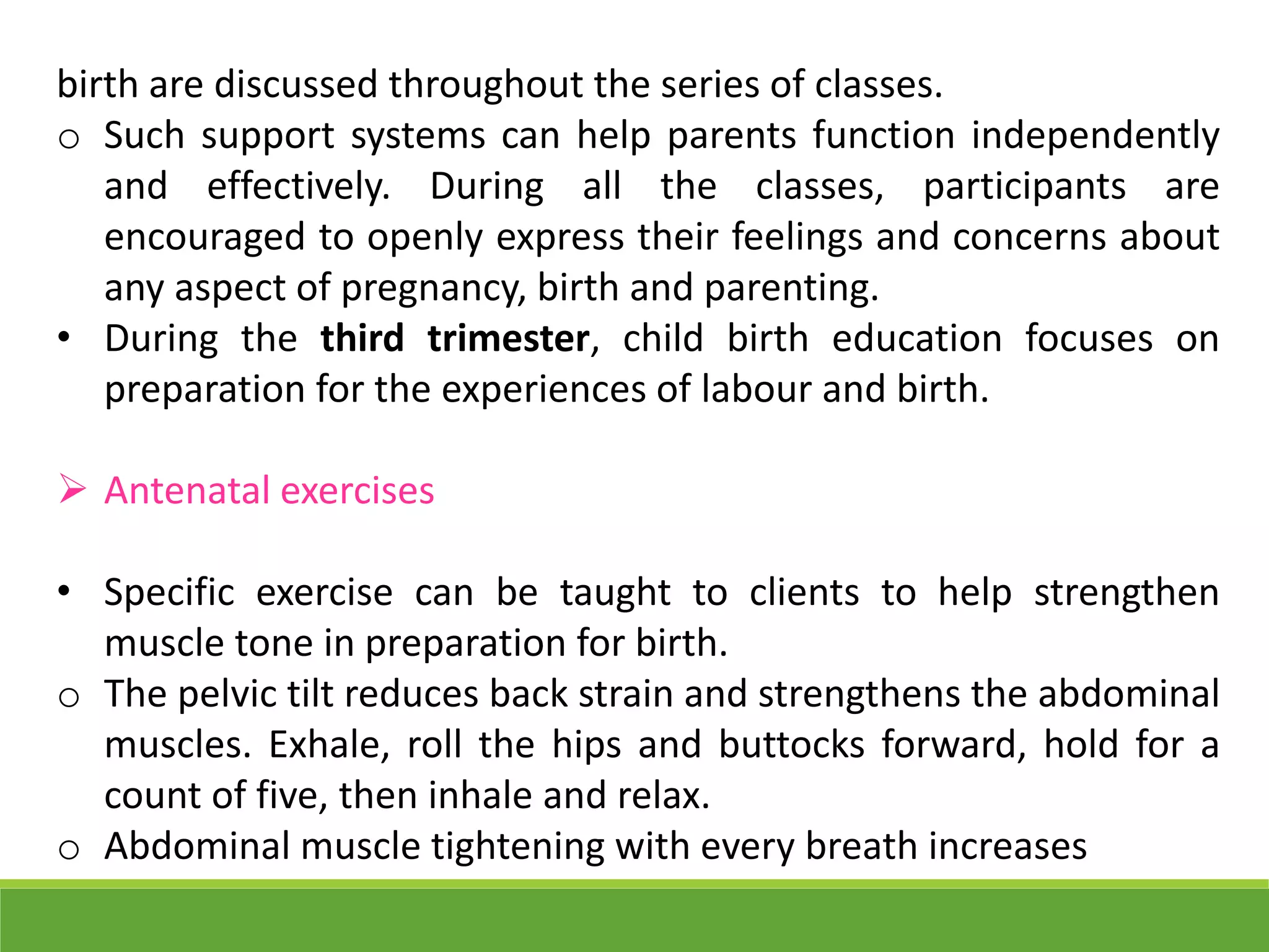 birth are discussed throughout the series of classes.
o Such support systems can help parents function independently
and effectively. During all the classes, participants are
encouraged to openly express their feelings and concerns about
any aspect of pregnancy, birth and parenting.
• During the third trimester, child birth education focuses on
preparation for the experiences of labour and birth.
 Antenatal exercises
• Specific exercise can be taught to clients to help strengthen
muscle tone in preparation for birth.
o The pelvic tilt reduces back strain and strengthens the abdominal
muscles. Exhale, roll the hips and buttocks forward, hold for a
count of five, then inhale and relax.
o Abdominal muscle tightening with every breath increases
 