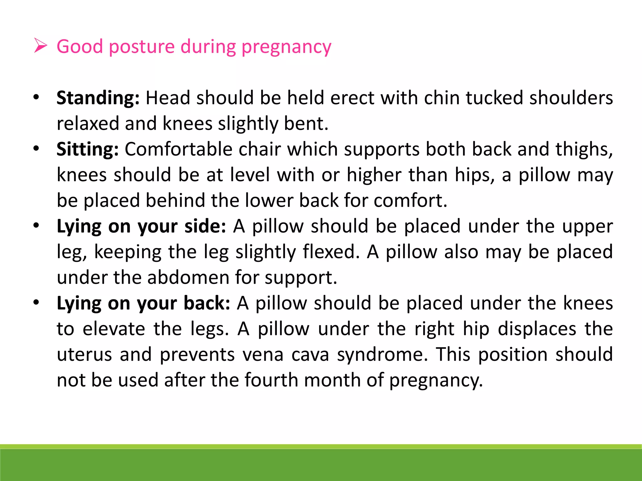  Good posture during pregnancy
• Standing: Head should be held erect with chin tucked shoulders
relaxed and knees slightly bent.
• Sitting: Comfortable chair which supports both back and thighs,
knees should be at level with or higher than hips, a pillow may
be placed behind the lower back for comfort.
• Lying on your side: A pillow should be placed under the upper
leg, keeping the leg slightly flexed. A pillow also may be placed
under the abdomen for support.
• Lying on your back: A pillow should be placed under the knees
to elevate the legs. A pillow under the right hip displaces the
uterus and prevents vena cava syndrome. This position should
not be used after the fourth month of pregnancy.
 