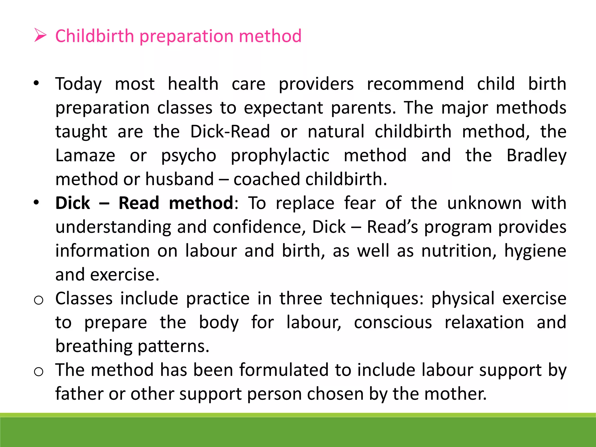  Childbirth preparation method
• Today most health care providers recommend child birth
preparation classes to expectant parents. The major methods
taught are the Dick-Read or natural childbirth method, the
Lamaze or psycho prophylactic method and the Bradley
method or husband – coached childbirth.
• Dick – Read method: To replace fear of the unknown with
understanding and confidence, Dick – Read’s program provides
information on labour and birth, as well as nutrition, hygiene
and exercise.
o Classes include practice in three techniques: physical exercise
to prepare the body for labour, conscious relaxation and
breathing patterns.
o The method has been formulated to include labour support by
father or other support person chosen by the mother.
 