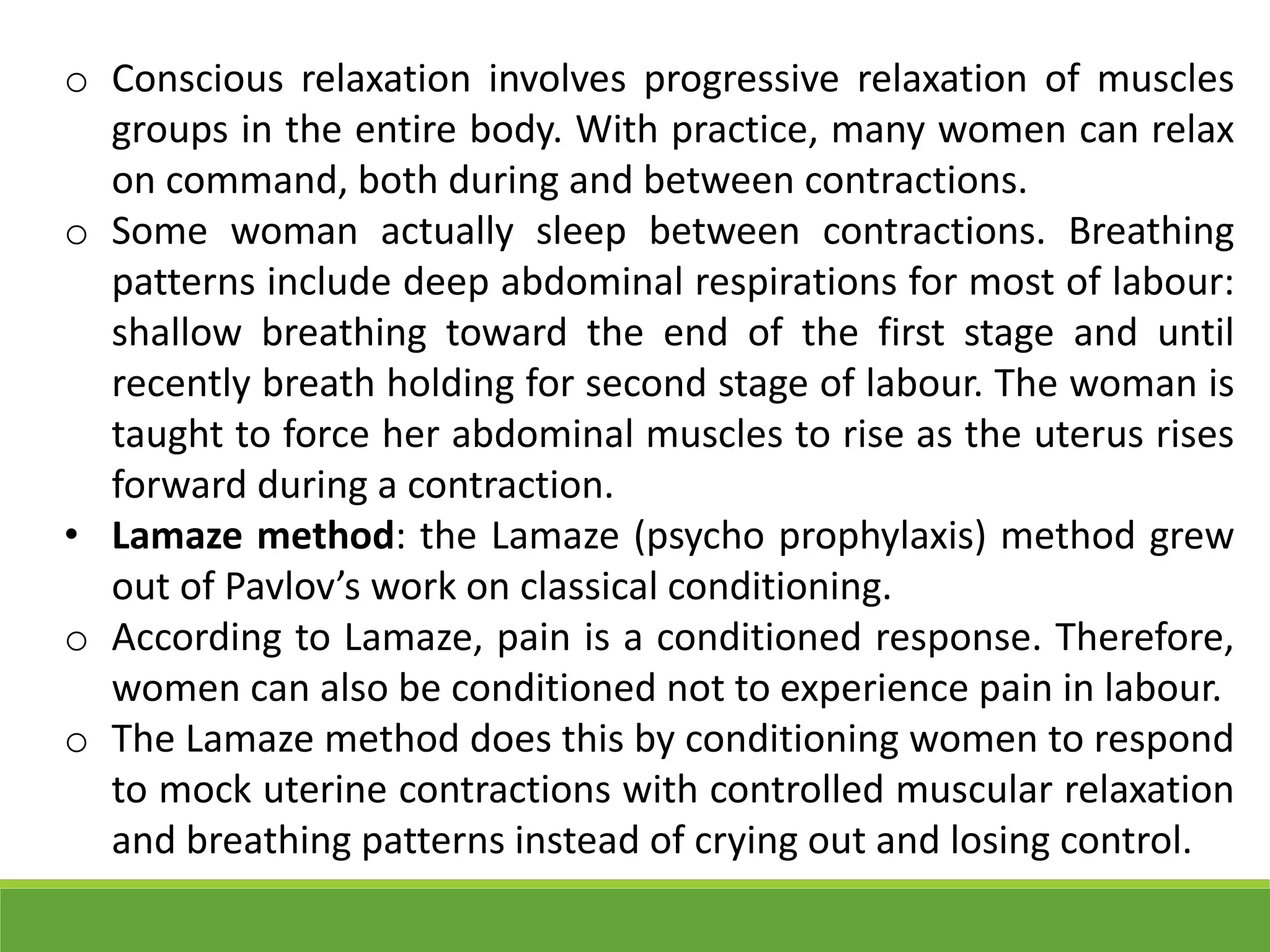 o Conscious relaxation involves progressive relaxation of muscles
groups in the entire body. With practice, many women can relax
on command, both during and between contractions.
o Some woman actually sleep between contractions. Breathing
patterns include deep abdominal respirations for most of labour:
shallow breathing toward the end of the first stage and until
recently breath holding for second stage of labour. The woman is
taught to force her abdominal muscles to rise as the uterus rises
forward during a contraction.
• Lamaze method: the Lamaze (psycho prophylaxis) method grew
out of Pavlov’s work on classical conditioning.
o According to Lamaze, pain is a conditioned response. Therefore,
women can also be conditioned not to experience pain in labour.
o The Lamaze method does this by conditioning women to respond
to mock uterine contractions with controlled muscular relaxation
and breathing patterns instead of crying out and losing control.
 