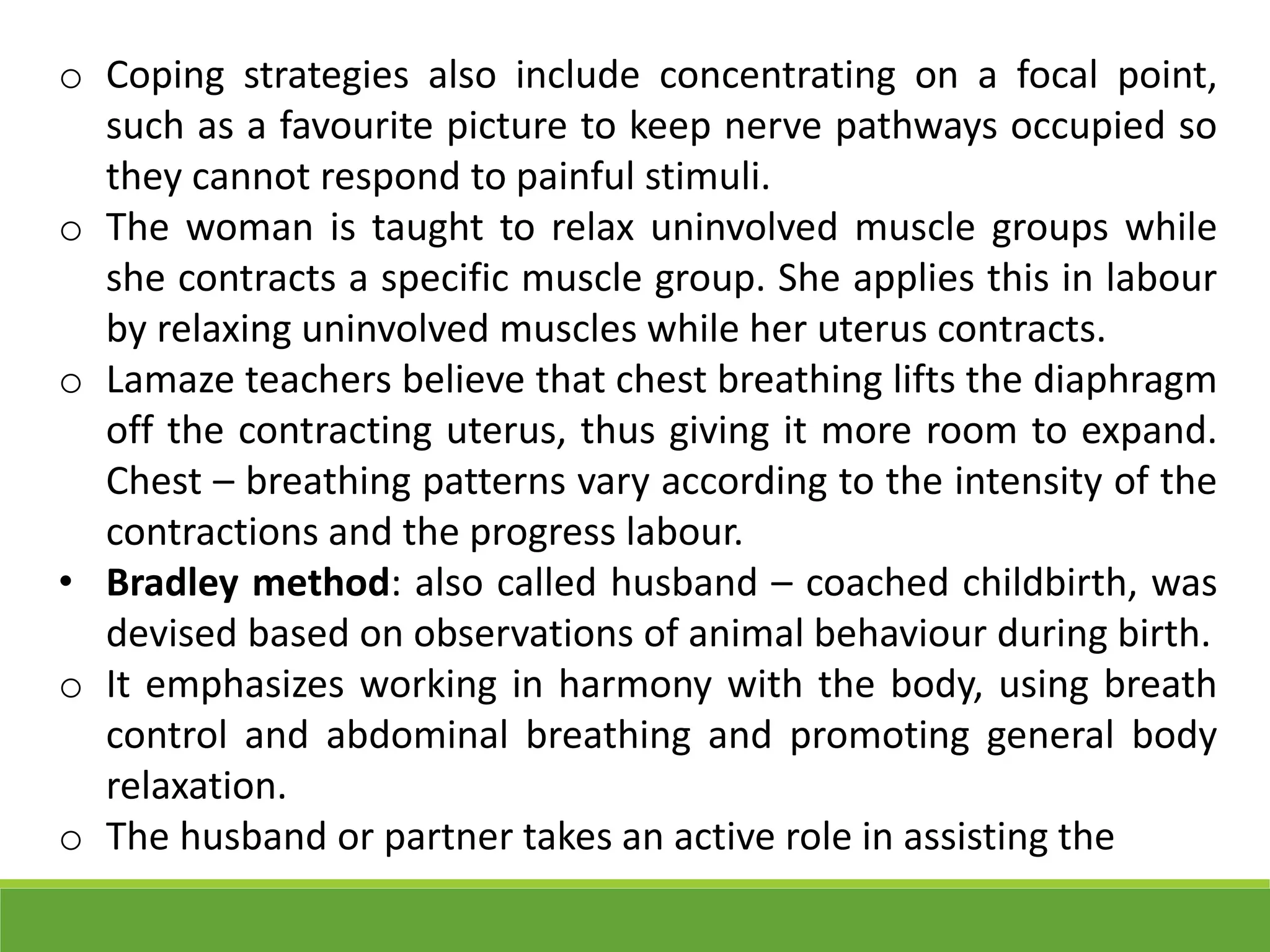 o Coping strategies also include concentrating on a focal point,
such as a favourite picture to keep nerve pathways occupied so
they cannot respond to painful stimuli.
o The woman is taught to relax uninvolved muscle groups while
she contracts a specific muscle group. She applies this in labour
by relaxing uninvolved muscles while her uterus contracts.
o Lamaze teachers believe that chest breathing lifts the diaphragm
off the contracting uterus, thus giving it more room to expand.
Chest – breathing patterns vary according to the intensity of the
contractions and the progress labour.
• Bradley method: also called husband – coached childbirth, was
devised based on observations of animal behaviour during birth.
o It emphasizes working in harmony with the body, using breath
control and abdominal breathing and promoting general body
relaxation.
o The husband or partner takes an active role in assisting the
 
