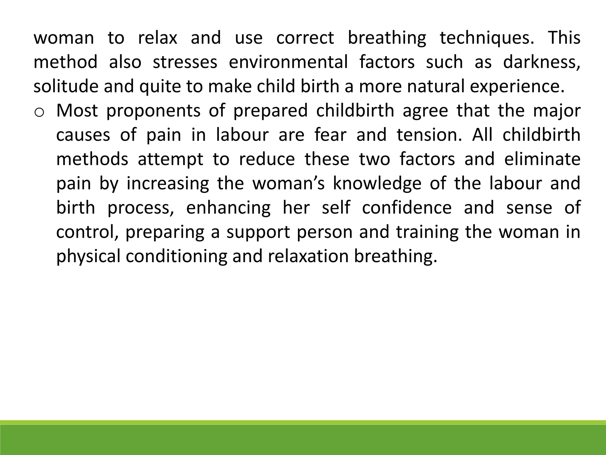 woman to relax and use correct breathing techniques. This
method also stresses environmental factors such as darkness,
solitude and quite to make child birth a more natural experience.
o Most proponents of prepared childbirth agree that the major
causes of pain in labour are fear and tension. All childbirth
methods attempt to reduce these two factors and eliminate
pain by increasing the woman’s knowledge of the labour and
birth process, enhancing her self confidence and sense of
control, preparing a support person and training the woman in
physical conditioning and relaxation breathing.
 