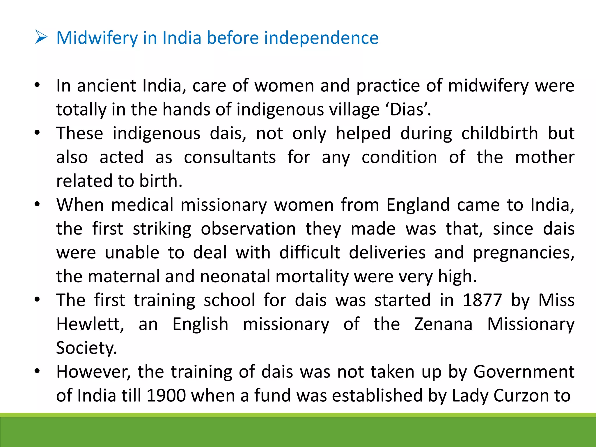  Midwifery in India before independence
• In ancient India, care of women and practice of midwifery were
totally in the hands of indigenous village ‘Dias’.
• These indigenous dais, not only helped during childbirth but
also acted as consultants for any condition of the mother
related to birth.
• When medical missionary women from England came to India,
the first striking observation they made was that, since dais
were unable to deal with difficult deliveries and pregnancies,
the maternal and neonatal mortality were very high.
• The first training school for dais was started in 1877 by Miss
Hewlett, an English missionary of the Zenana Missionary
Society.
• However, the training of dais was not taken up by Government
of India till 1900 when a fund was established by Lady Curzon to
 
