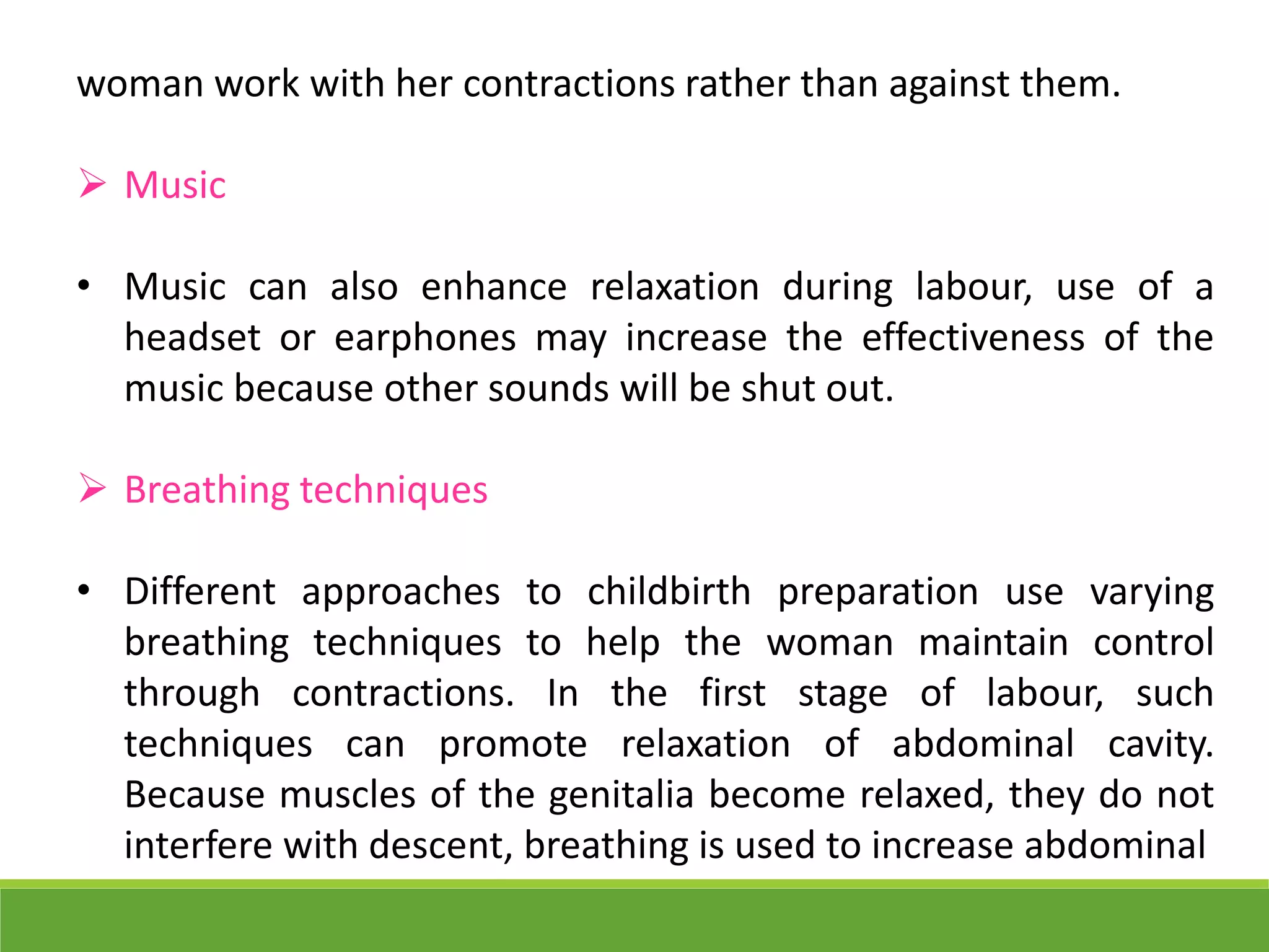 woman work with her contractions rather than against them.
 Music
• Music can also enhance relaxation during labour, use of a
headset or earphones may increase the effectiveness of the
music because other sounds will be shut out.
 Breathing techniques
• Different approaches to childbirth preparation use varying
breathing techniques to help the woman maintain control
through contractions. In the first stage of labour, such
techniques can promote relaxation of abdominal cavity.
Because muscles of the genitalia become relaxed, they do not
interfere with descent, breathing is used to increase abdominal
 