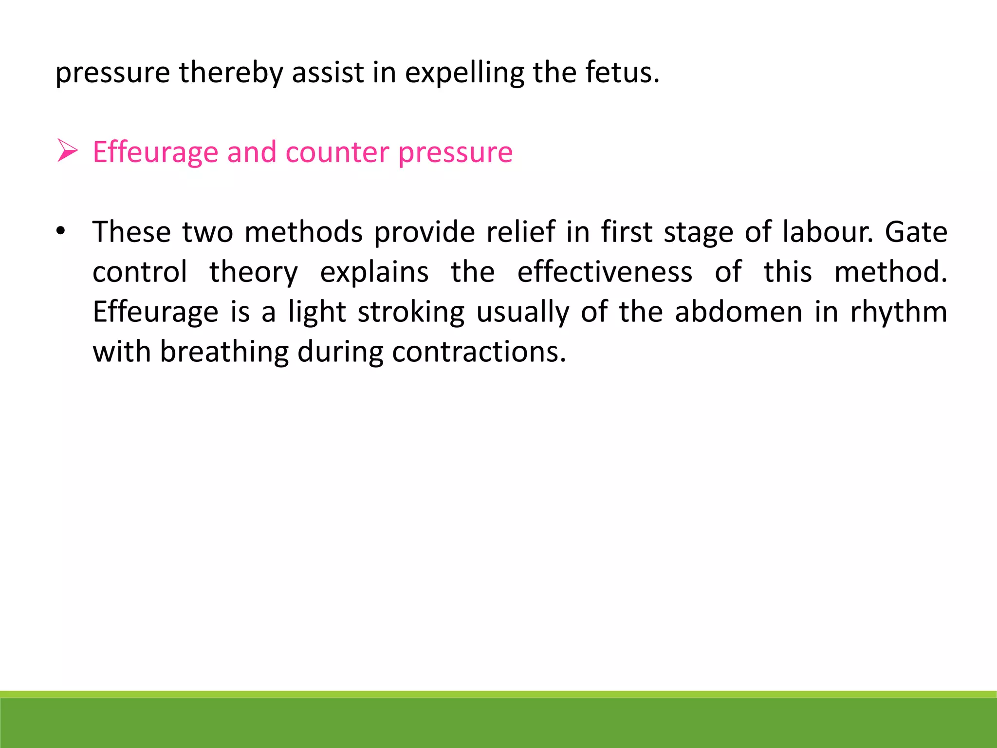pressure thereby assist in expelling the fetus.
 Effeurage and counter pressure
• These two methods provide relief in first stage of labour. Gate
control theory explains the effectiveness of this method.
Effeurage is a light stroking usually of the abdomen in rhythm
with breathing during contractions.
 