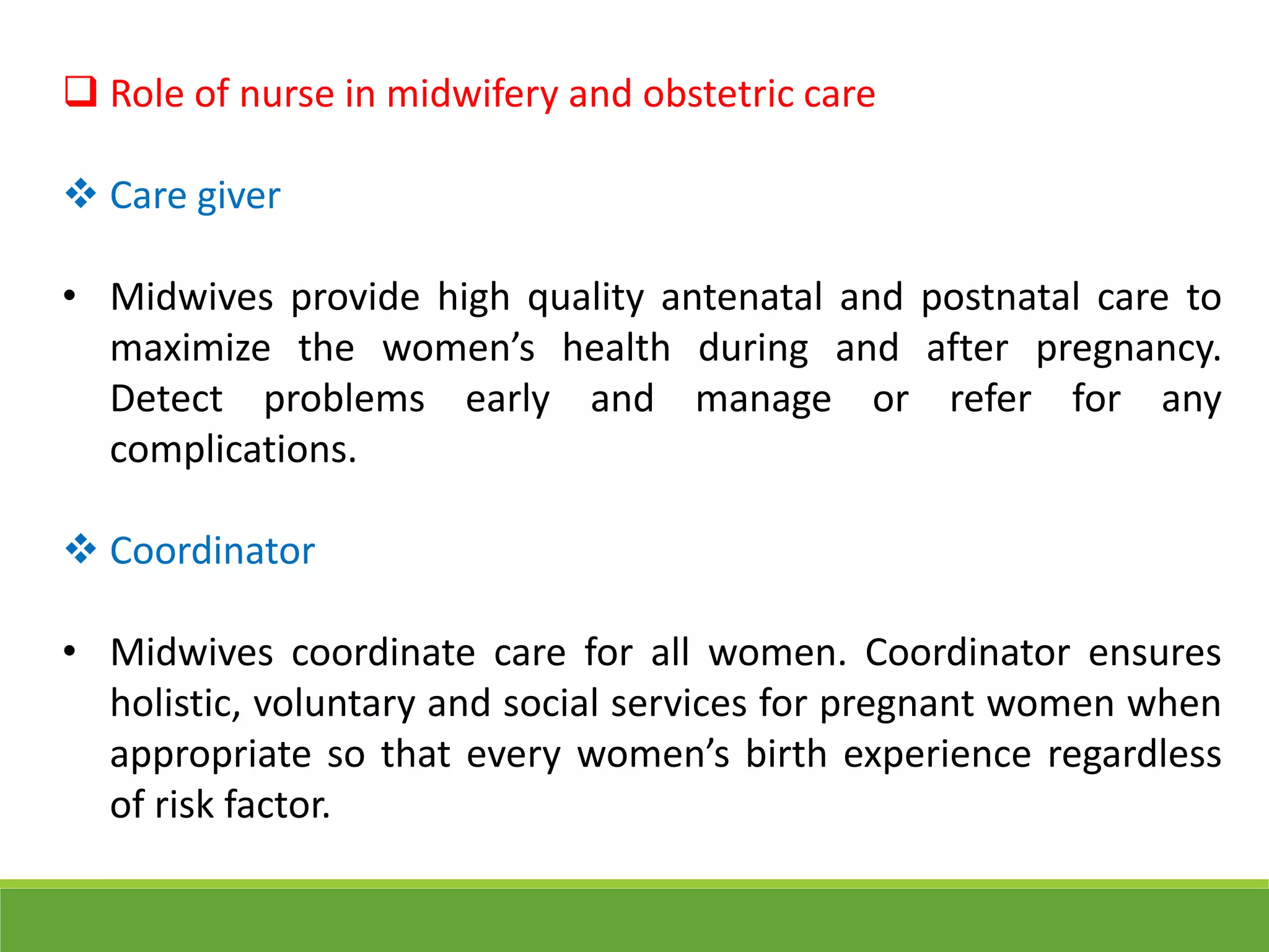  Role of nurse in midwifery and obstetric care
 Care giver
• Midwives provide high quality antenatal and postnatal care to
maximize the women’s health during and after pregnancy.
Detect problems early and manage or refer for any
complications.
 Coordinator
• Midwives coordinate care for all women. Coordinator ensures
holistic, voluntary and social services for pregnant women when
appropriate so that every women’s birth experience regardless
of risk factor.
 
