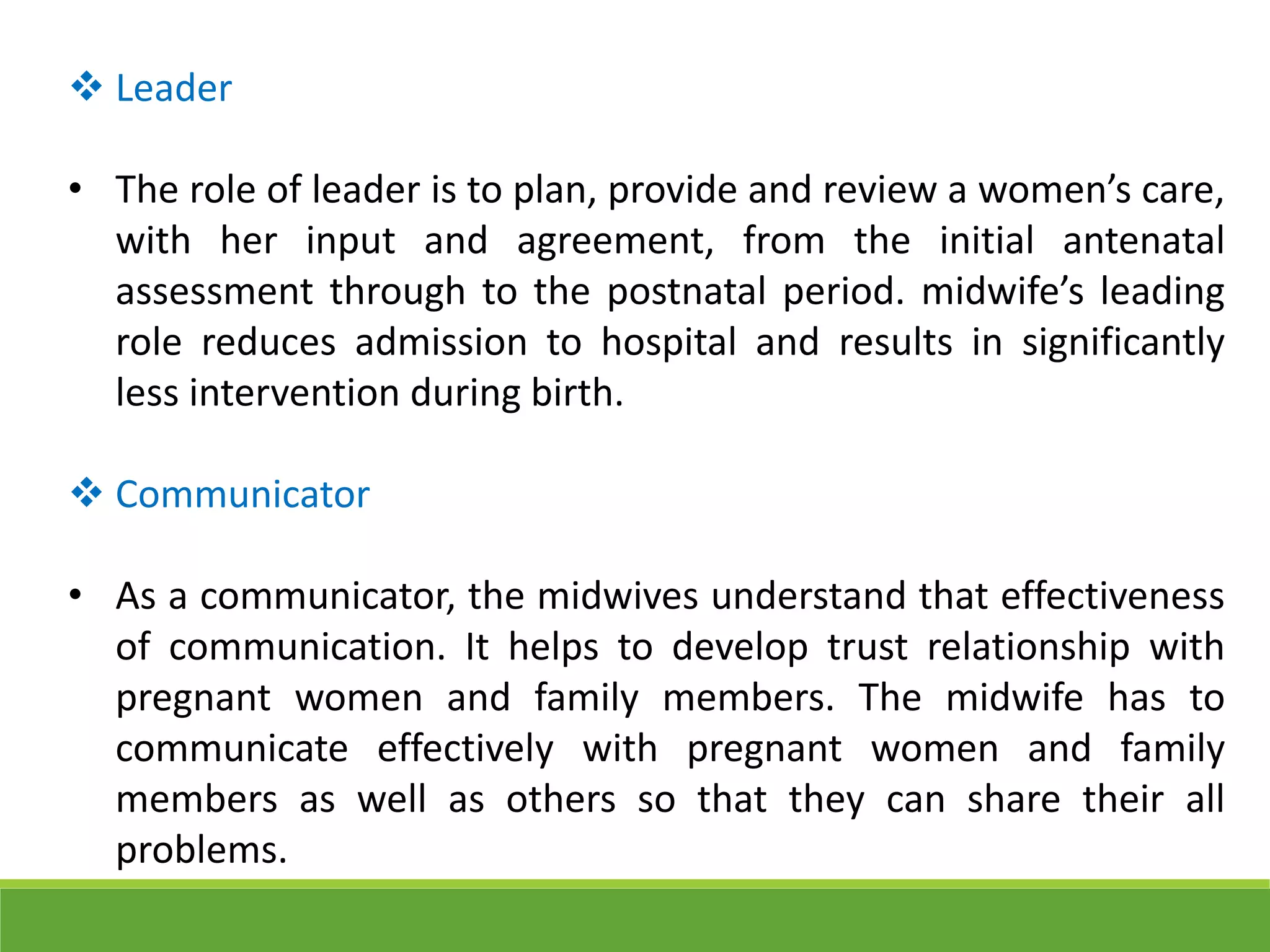  Leader
• The role of leader is to plan, provide and review a women’s care,
with her input and agreement, from the initial antenatal
assessment through to the postnatal period. midwife’s leading
role reduces admission to hospital and results in significantly
less intervention during birth.
 Communicator
• As a communicator, the midwives understand that effectiveness
of communication. It helps to develop trust relationship with
pregnant women and family members. The midwife has to
communicate effectively with pregnant women and family
members as well as others so that they can share their all
problems.
 
