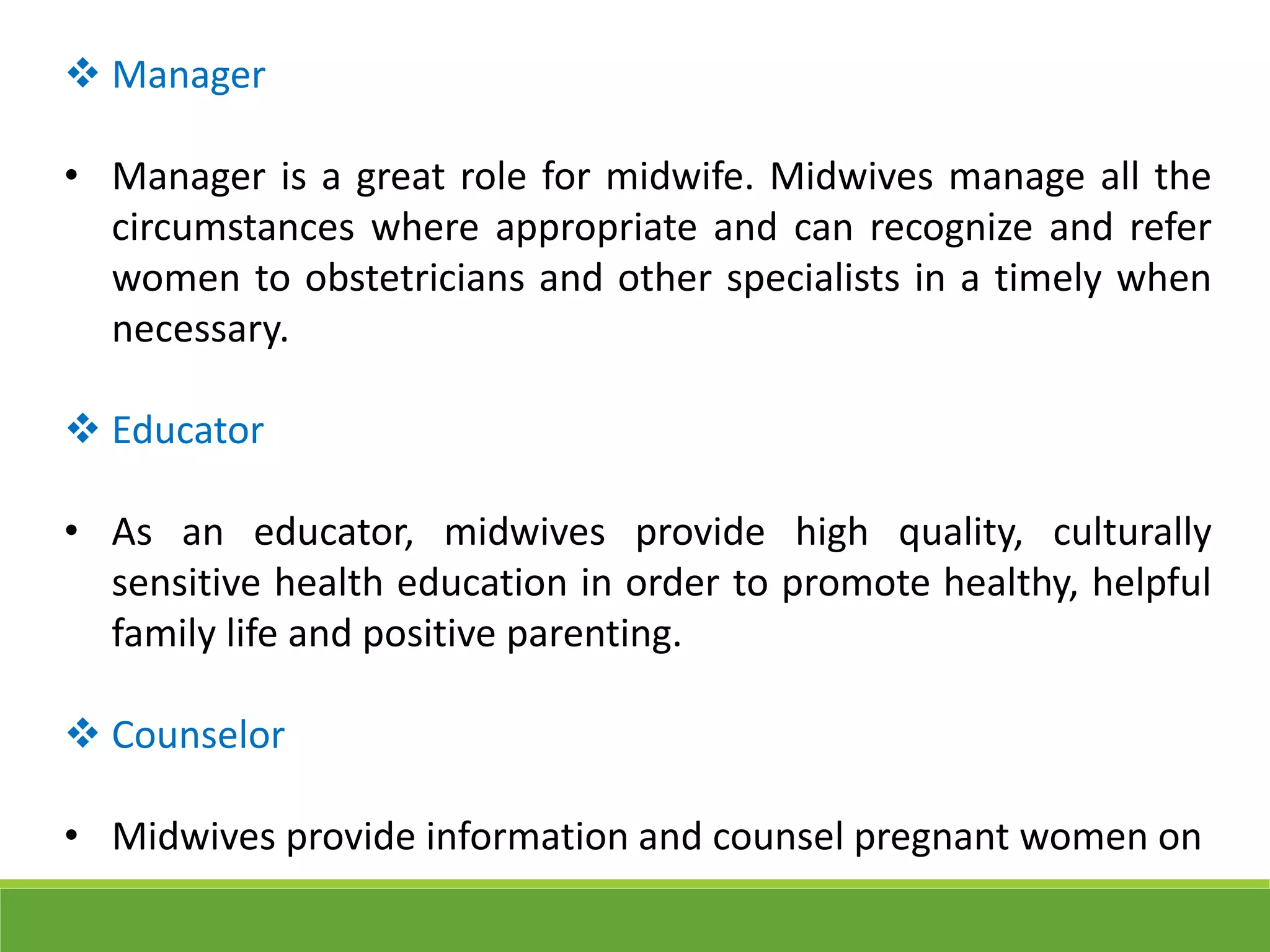  Manager
• Manager is a great role for midwife. Midwives manage all the
circumstances where appropriate and can recognize and refer
women to obstetricians and other specialists in a timely when
necessary.
 Educator
• As an educator, midwives provide high quality, culturally
sensitive health education in order to promote healthy, helpful
family life and positive parenting.
 Counselor
• Midwives provide information and counsel pregnant women on
 