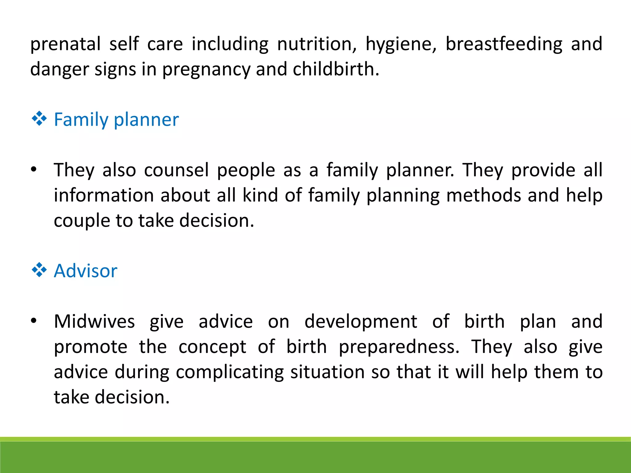 prenatal self care including nutrition, hygiene, breastfeeding and
danger signs in pregnancy and childbirth.
 Family planner
• They also counsel people as a family planner. They provide all
information about all kind of family planning methods and help
couple to take decision.
 Advisor
• Midwives give advice on development of birth plan and
promote the concept of birth preparedness. They also give
advice during complicating situation so that it will help them to
take decision.
 