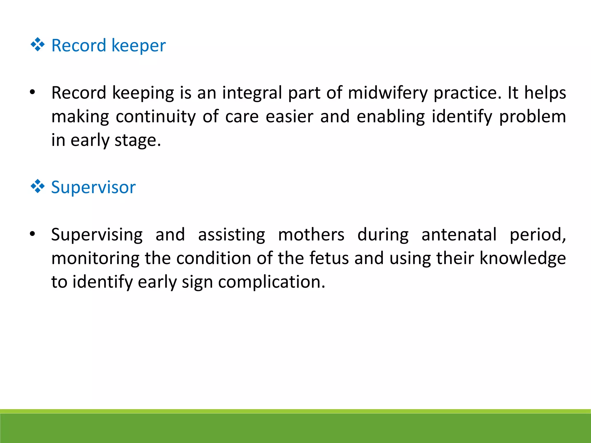  Record keeper
• Record keeping is an integral part of midwifery practice. It helps
making continuity of care easier and enabling identify problem
in early stage.
 Supervisor
• Supervising and assisting mothers during antenatal period,
monitoring the condition of the fetus and using their knowledge
to identify early sign complication.
 