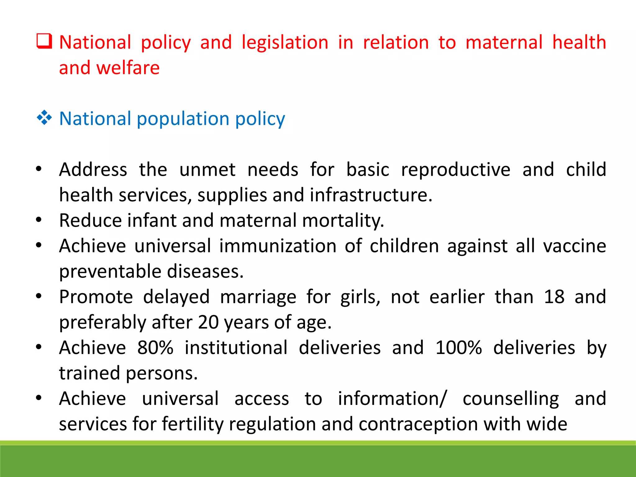  National policy and legislation in relation to maternal health
and welfare
 National population policy
• Address the unmet needs for basic reproductive and child
health services, supplies and infrastructure.
• Reduce infant and maternal mortality.
• Achieve universal immunization of children against all vaccine
preventable diseases.
• Promote delayed marriage for girls, not earlier than 18 and
preferably after 20 years of age.
• Achieve 80% institutional deliveries and 100% deliveries by
trained persons.
• Achieve universal access to information/ counselling and
services for fertility regulation and contraception with wide
 