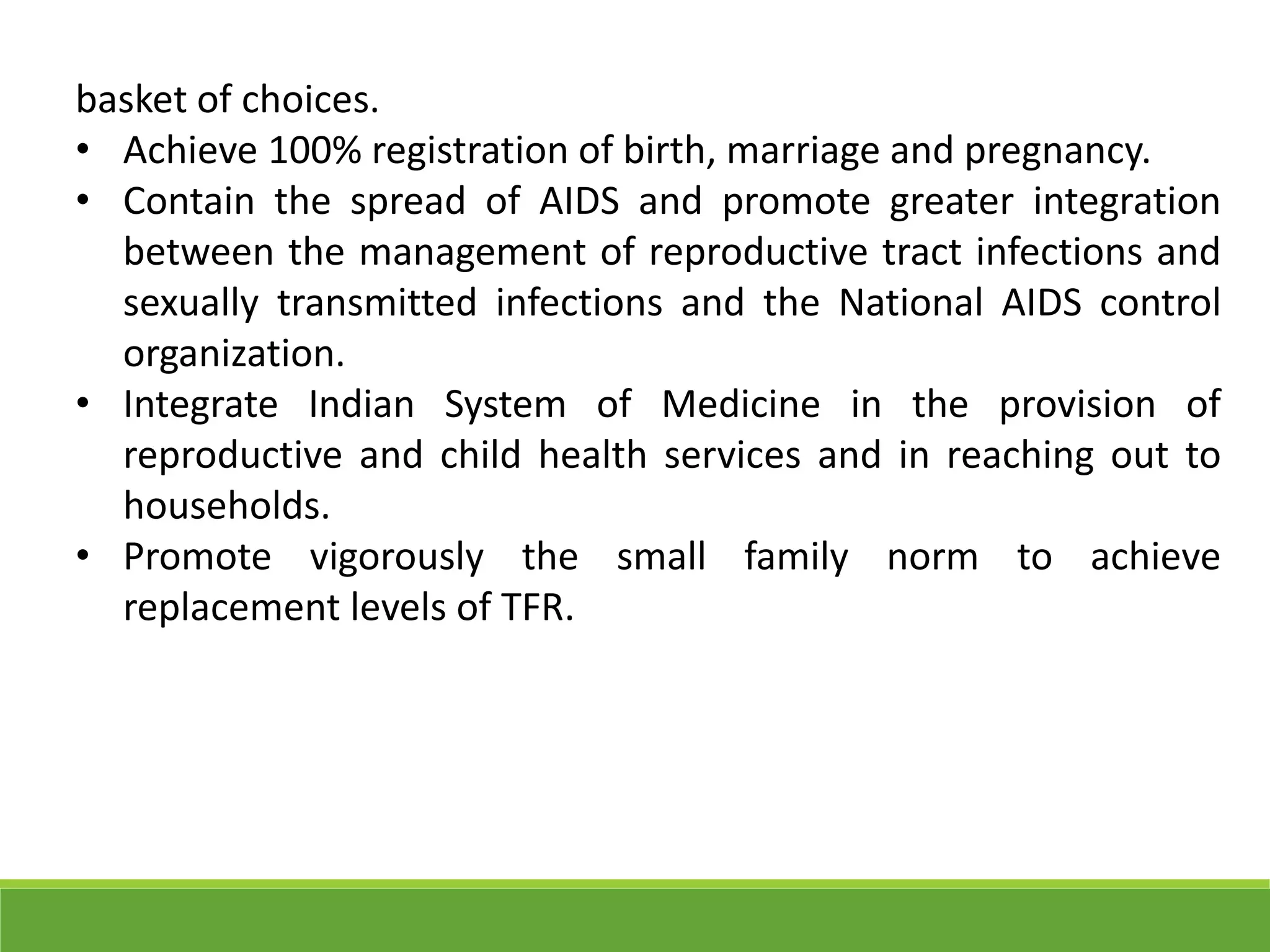 basket of choices.
• Achieve 100% registration of birth, marriage and pregnancy.
• Contain the spread of AIDS and promote greater integration
between the management of reproductive tract infections and
sexually transmitted infections and the National AIDS control
organization.
• Integrate Indian System of Medicine in the provision of
reproductive and child health services and in reaching out to
households.
• Promote vigorously the small family norm to achieve
replacement levels of TFR.
 