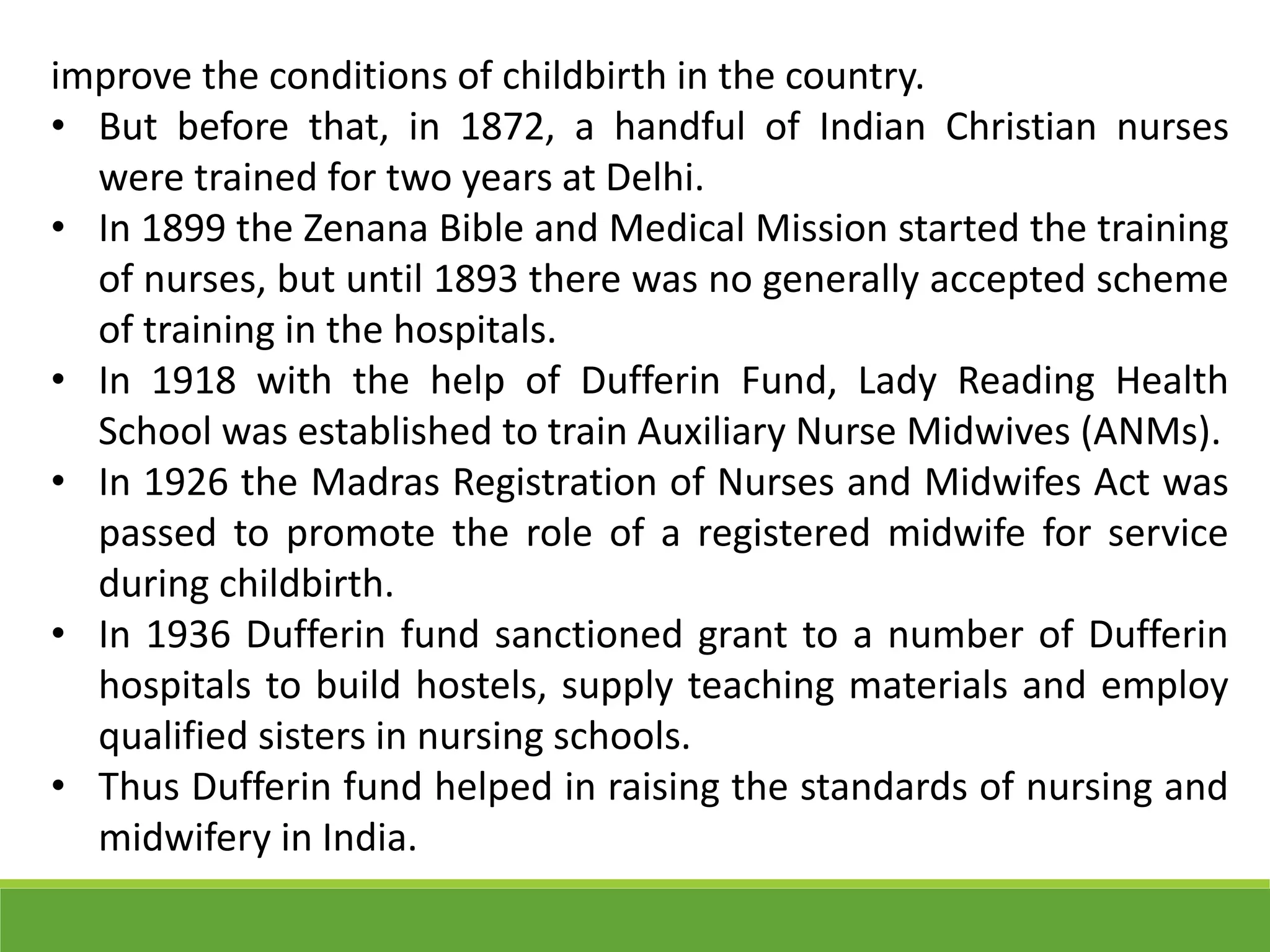 improve the conditions of childbirth in the country.
• But before that, in 1872, a handful of Indian Christian nurses
were trained for two years at Delhi.
• In 1899 the Zenana Bible and Medical Mission started the training
of nurses, but until 1893 there was no generally accepted scheme
of training in the hospitals.
• In 1918 with the help of Dufferin Fund, Lady Reading Health
School was established to train Auxiliary Nurse Midwives (ANMs).
• In 1926 the Madras Registration of Nurses and Midwifes Act was
passed to promote the role of a registered midwife for service
during childbirth.
• In 1936 Dufferin fund sanctioned grant to a number of Dufferin
hospitals to build hostels, supply teaching materials and employ
qualified sisters in nursing schools.
• Thus Dufferin fund helped in raising the standards of nursing and
midwifery in India.
 