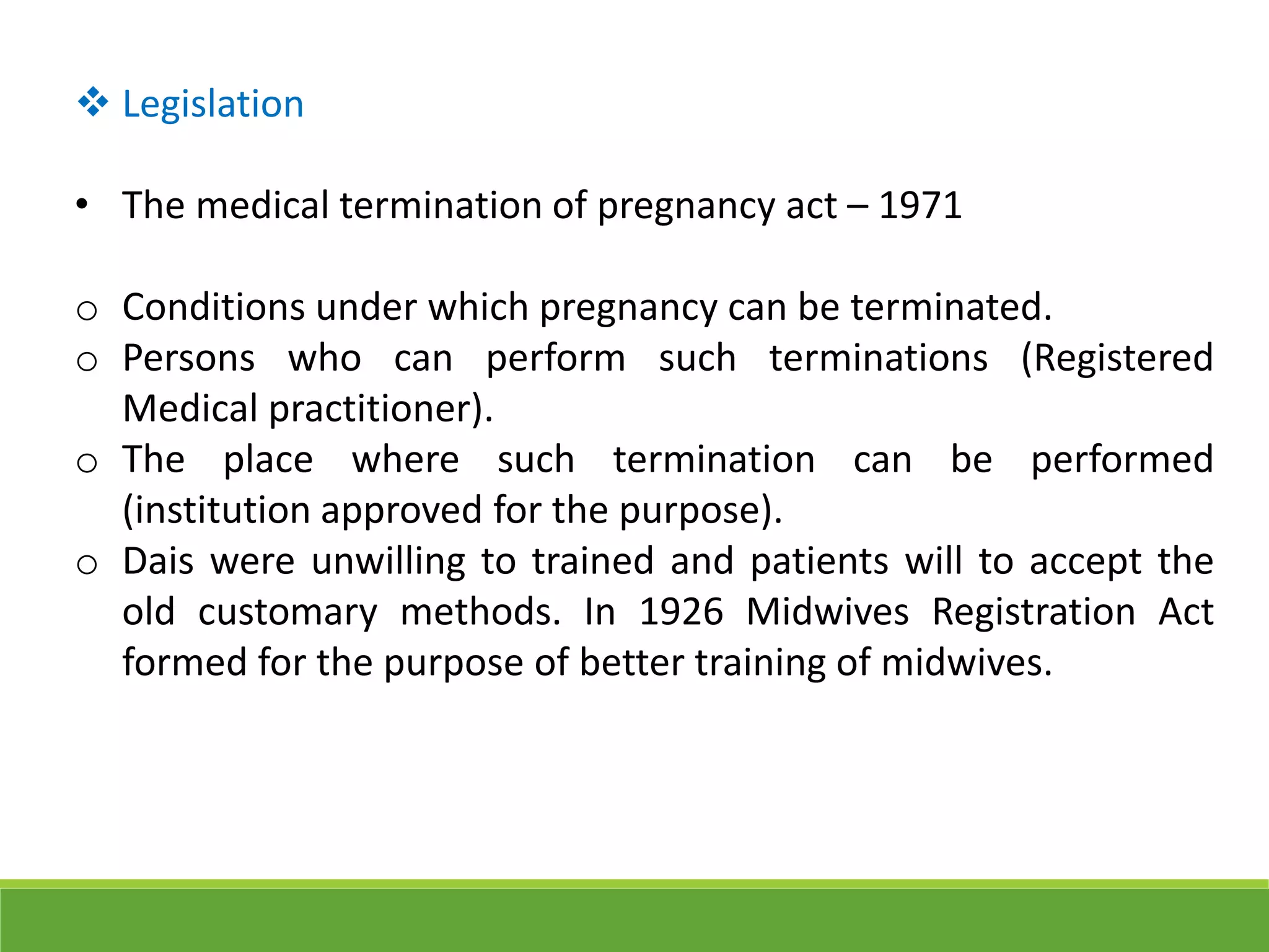  Legislation
• The medical termination of pregnancy act – 1971
o Conditions under which pregnancy can be terminated.
o Persons who can perform such terminations (Registered
Medical practitioner).
o The place where such termination can be performed
(institution approved for the purpose).
o Dais were unwilling to trained and patients will to accept the
old customary methods. In 1926 Midwives Registration Act
formed for the purpose of better training of midwives.
 