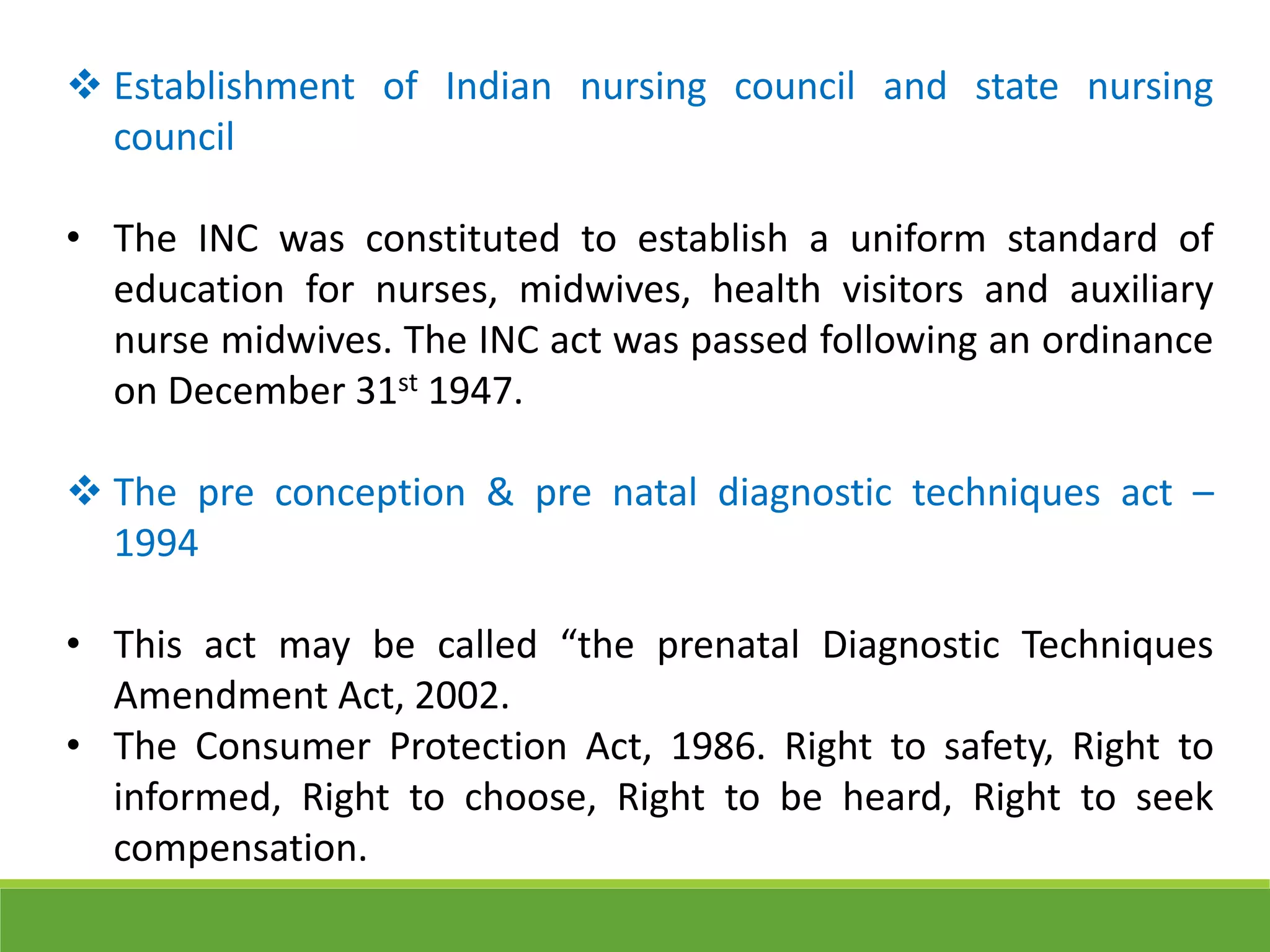  Establishment of Indian nursing council and state nursing
council
• The INC was constituted to establish a uniform standard of
education for nurses, midwives, health visitors and auxiliary
nurse midwives. The INC act was passed following an ordinance
on December 31st 1947.
 The pre conception & pre natal diagnostic techniques act –
1994
• This act may be called “the prenatal Diagnostic Techniques
Amendment Act, 2002.
• The Consumer Protection Act, 1986. Right to safety, Right to
informed, Right to choose, Right to be heard, Right to seek
compensation.
 